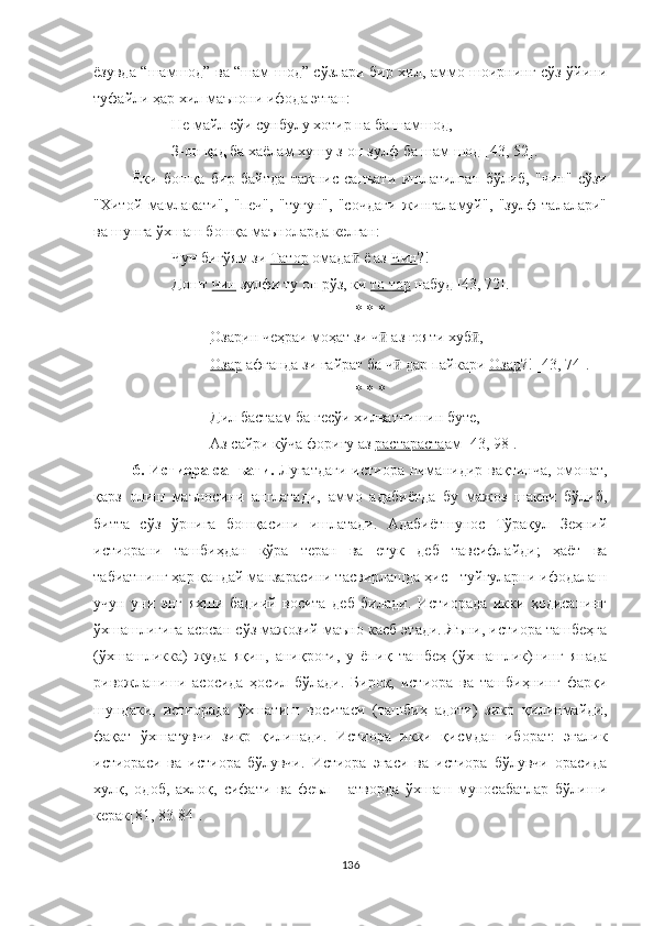 ёзувда “шамшод” ва “шам шод” сўзлари бир хил, аммо шоирнинг сўз ўйини
туфайли ҳар хил маънони ифода этган:
Не майл сўи сунбулу хотир на ба шамшод,
З-он қад ба хаёлам хушу з-он зулф ба шам шод  [43 ,  52] .
Ёки   бошқа   бир   байтда   тажнис   санъати   ишлатилган   бўлиб,   "чин"   сўзи
"Хитой   мамлакати",   "печ",   "тугун",   "сочдаги   жингаламуй",   "зулф   талалари"
ва шунга ўхшаш бошқа маъноларда келган: 
Чун бигўям зи  Татор  омада  ё аз ӣ Чин ?!
Дошт  чин  зулфи ту он рўз, ки  то тор  набуд [4 3,  72] .
* * *
Озар ин чеҳраи моҳат зи ч  аз ғояти хуб ,	
ӣ ӣ
Озар  афганда зи ғайрат ба ч  дар пайкари 	
ӣ Озар ?! [43, 74].
* * *
Дил бастаам ба гесўи хилватнишин буте,
Аз сайри кўча фориғу аз  растараста ам [43, 98].
6. Истиора санъати.   Луғатдаги  истиора ниманидир вақтинча, омонат,
қарз   олиш   маъносини   англатади,   аммо   адабиётда   бу   мажоз   шакли   бўлиб,
битта   сўз   ўрнига   бошқасини   ишлатади.   Aдабиётшунос   Тўрақул   Зеҳний
истиорани   ташбиҳдан   кўра   теран   ва   етук   деб   тавсифлайди;   ҳаёт   ва
табиатнинг ҳар қандай манзарасини тасвирлашда ҳис - туйғуларни ифодалаш
учун   уни   энг   яхши   бадиий   восита   деб   билади.   Истиорада   икки   ҳодисанинг
ўхшашлигига асосан сўз мажозий маъно касб этади. Яъни, истиора ташбеҳга
(ўхшашликка)   жуда   яқин,   аниқроғи,   у   ёпиқ   ташбеҳ   (ўхшашлик)нинг   янада
ривожланиши   асосида   ҳосил   бўлади.   Бироқ,   истиора   ва   ташбиҳнинг   фарқи
шундаки,   истиорада   ўхшатиш   воситаси   (ташбиҳ   адоти)   зикр   қилинмайди,
фақат   ўхшатувчи   зикр   қилинади.   Истиора   икки   қисмдан   иборат:   эгалик
истиораси   ва   истиора   бўлувчи.   Истиора   эгаси   ва   истиора   бўлувчи   орасида
хулқ,   одоб,   ахлоқ,   сифати   ва   феъл   -   атворда   ўхшаш   муносабатлар   бўлиши
керак[81, 83-84].
136 