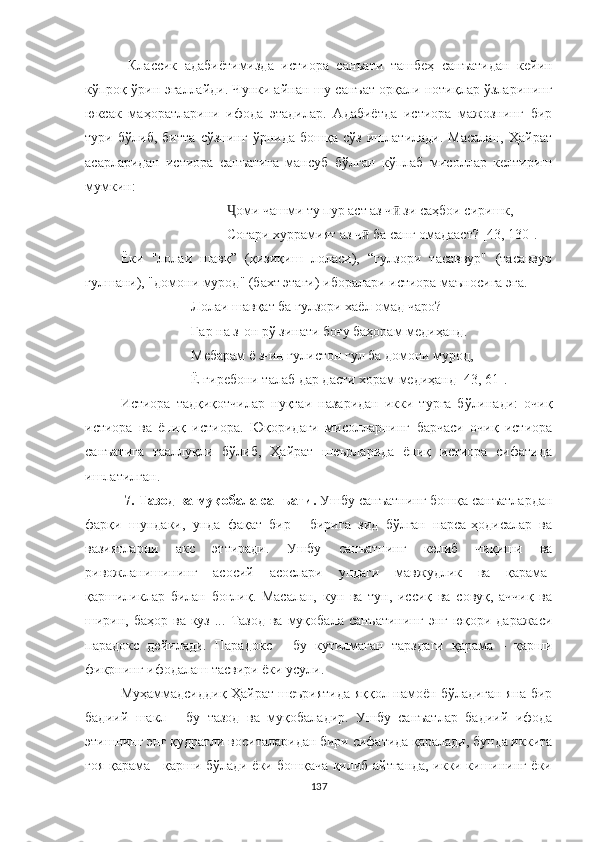   Классик   адабиётимизда   истиора   санъати   ташбеҳ   санъатидан   кейин
кўпроқ ўрин эгаллайди. Чунки айнан шу санъат орқали нотиқлар ўзларининг
юксак   маҳоратларини   ифода   этадилар.   Aдабиётда   истиора   мажознинг   бир
тури   бўлиб,   битта   сўзнинг   ўрнида   бошқа   сўз   ишлатилади.   Масалан,   Ҳайрат
асарларидан   истиора   санъатига   мансуб   бўлган   кўплаб   мисоллар   келтириш
мумкин:
Ҷ оми  чашми ту пур аст аз ч  зи саҳбои сиришк,ӣ
Соғари хуррамият аз ч  ба санг омадааст? [43, 130].	
ӣ
Ёки   "лолаи   шавқ”   (қизиқиш   лоласи),   “гулзори   тасаввур"   (тасаввур
гулшани), "домони мурод" (бахт этаги) иборалари истиора маъносига эга.
Лолаи шавқат ба гулзори хаёл омад чаро?
Гар на з-он рў зинати боғу баҳорам медиҳанд.
Мебарам ё з-ин гулистон гул ба домони мурод,
Ё гиребони талаб дар дасти хорам медиҳанд [43 ,  61] .
Истиора   тадқиқотчилар   нуқтаи   назаридан   икки   турга   бўлинади:   очиқ
истиора   ва   ёпиқ   истиора.   Юқоридаги   мисолларнинг   барчаси   очиқ   истиора
санъатига   тааллуқли   бўлиб,   Ҳайрат   шеърларида   ёпиқ   истиора   сифатида
ишлатилган.
 7. Тазод ва муқобала санъати.  Ушбу санъатнинг бошқа санъатлардан
фарқи   шундаки,   унда   фақат   бир   -   бирига   зид   бўлган   нарса-ҳодисалар   ва
вазиятларни   акс   эттиради.   Ушбу   санъатнинг   келиб   чиқиши   ва
ривожланишининг   асосий   асослари   ундаги   мавжудлик   ва   қарама-
қаршиликлар   билан   боғлиқ.   Масалан,   кун   ва   тун,   иссиқ   ва   совуқ,   аччиқ   ва
ширин, баҳор  ва куз ...   Тазод   ва муқобала санъатининг  энг  юқори даражаси
парадокс   дейилади.   Парадокс   -   бу   кутилмаган   тарзда ги   қарама   -   қарши
фикрнинг  ифодалаш тасвири ёки усули.
Муҳаммадсиддиқ Ҳайрат шеъриятида яққол намоён бўладиган яна бир
бадиий   шакл   -   бу   тазод   ва   муқобала дир.   Ушбу   санъатлар   бадиий   ифода
э тишнинг энг қудратли воситаларидан бири сифатида қаралади, бунда иккита
ғоя қарама - қарши бўлади ёки бошқача қилиб айтганда, икки кишининг ёки
137 