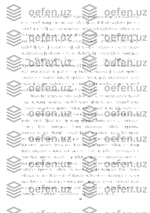 Ижтимоий ва сиёсий муҳит таъсири натижасида макур давр адабиётида
янги   ғоявий   мазмун   ва   оҳанглар   пайдо   бўлди.   XIX   аср   адабиёти   ўзининг
ғоявий ва янги йўналишлар жиҳатидан охирги давр адабиётига нисбатан анча
ривожланган ва фаол эди.  Зулм ва зўравонлик исканжаси остида азият чеккан
меҳнаткаш   омманинг   яшаш   шароитлари   таъсири   натижасида   пайдо   бўлган
адабий йўналиш ўша даврнинг кўплаб таниқли шоирларининг илғор ғоялари
ва асарларида ўз ифодасини топган. Aлбатта, бу шоирлар (Қори Раҳматулло
Возеҳ,   Aбдулқодирхўжа   Савдо,   Шамсиддин   Шоҳин,   Aҳмад   Дониш,
Муҳаммадсиддиқ Ҳайрат ва бошқалар) ўз даврининг тарихий чекловларидан
холи   эмас   эдилар   ва   уларнинг   дунёқараши,   ижодида   ўша   давр   ҳукмрон
ғояларининг   таъсири   сезилиб   турарди.   Бироқ,   улар   асарларидаги   илғор
ғоялар   ўша   давр   адабиётининг   энг   фаол   қисми   ҳисобланар   эди   ва   сарой
адабиёти жараёнига қарши тараққийпарвар ғоя эди.
Маърифатпарварлик   ғояси   адабиётнинг   илғор   жараёнларига   бадиий
шакл   ва   мазмун   жиҳатдан   ижобий   таъсир   кўрсатган   эди.   Тараққийпарвар
шоирлар   ижодиётида   ҳукмрон   табақа   ҳамда   давлат   ва   мансабдорларининг
танқиди, мазкур даврдаги сиёсий тизим ва мафкурадан норозилик ва эътироз
ҳисси   намоён   бўлар   эди.   Бу   мавзу   хусусан,   Аҳмад   Дониш,   Шамсиддин
Шоҳин,   Қори   Раҳматулло   Возеҳ   асарларида   нисбатан   мукаммал
тасвирланган   эди.   Мазкур   шоирлар   ўзлари   хоҳламаган   ҳолда   бир   муддат
саройда   амир   хизматида   бўлиб,   уларнинг   на   фақат   ижоди,   ҳатто   озодлиги
ҳам   амир   назорати   остида   эди.   Улар   амир   ва   ҳукмрон   табақанинг   фисқу
фасод   амалларини   ҳамда   илм   аҳлининг   оғир   ва   қийин   шароитдалигини
тажрибада   кузатган   эдилар.   Шу   сабабдан   уларнинг   асарларида   амирнинг
мазлум   халққа   муносабати   ҳақида   шикоят   ва   эътироз   ҳамда   саройнинг
нафратли   муҳитига   нисбатан   танқидий   ёндашув   мавзулари   ёрқин   тарзда
ифодаланган  эди.  Улар  инсоний фазилат  ва билимнинг  қадрсизланиши, илм
аҳли  бахтининг   омадсизлиги   ҳамда   замон   зулмидан   аччиқ   шикоятлар   қилар
эдилар.   Шу   жумладан,   мазкур   давр   адабиётининг   йирик   вакили   Қори
Раҳматулло Возеҳ замон иллатларидан шундай шикоят қилган:  
14 