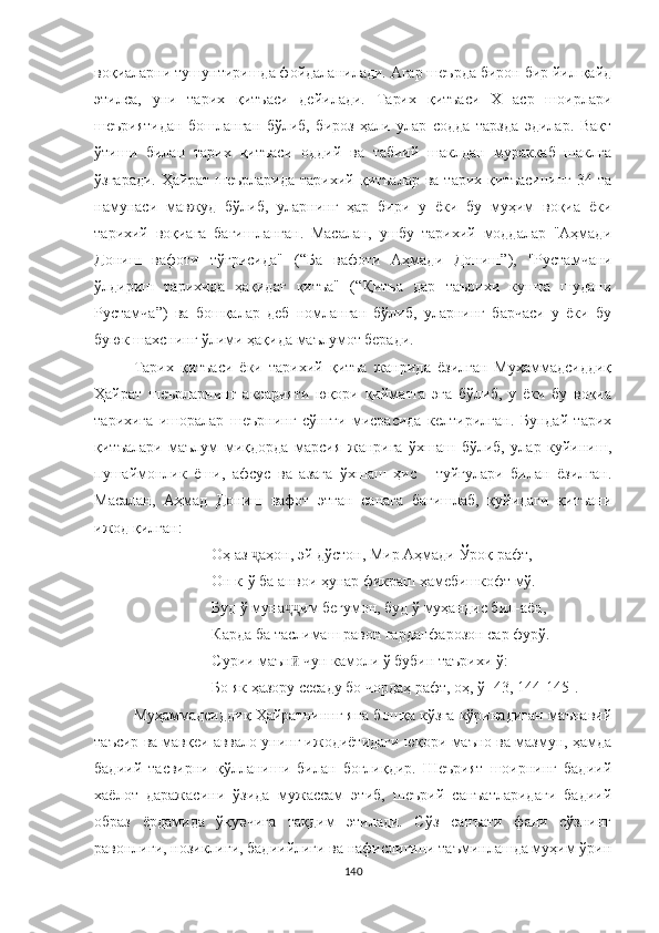 воқиаларни тушунтиришда фойдаланилади. Aгар шеърда бирон бир йил қайд
этилса,   уни   тарих   қитъаси   дейилади.   Тарих   қитъаси   Х   аср   шоирлари
шеъриятидан   бошланган   бўлиб,   бироз   ҳали   улар   содда   тарзда   эдилар.   Вақт
ўтиши   билан   тарих   қитъаси   оддий   ва   табиий   шаклдан   мураккаб   шаклга
ўзгаради.   Ҳайрат  шеърларида  тарихий қитъалар   ва тарих  қитъасининг  34  та
намунаси   мавжуд   бўлиб,   уларнинг   ҳар   бири   у   ёки   бу   муҳим   воқиа   ёки
тарихий   воқиага   бағишланган.   Масалан,   ушбу   тарихий   моддалар   "Aҳмади
Дониш   вафоти   тўғрисида"   ( “Ба   вафоти   Аҳмади   Дониш” ),   "Рустамчани
ўлдириш   тарихида   ҳақидаг   қитъа"   ( “Қитъа   дар   таърихи   кушта   шудани
Рустамча”)   ва   бошқалар   деб   номланган   бўлиб,   уларнинг   барчаси   у   ёки   бу
буюк шахснинг ўлими ҳақида маълумот беради.
Тарих   қитъаси   ёки   тарихий   қитъа   жанрида   ёзилган   Муҳаммадсиддиқ
Ҳайрат   шеърларнинг   аксарияти   юқори   қийматга   эга   бўлиб,   у   ёки   бу   воқиа
тарихига   ишоралар   шеърнинг   сўнгги   мисрасида   келтирилган.   Бундай   тарих
қитъалари   маълум   миқдорда   марсия   жанрига   ўхшаш   бўлиб,   улар   куйиниш,
пушаймонлик   ёши,   афсус   ва   азага   ўхшаш   ҳис   -   туйғулари   билан   ёзилган.
Масалан,   Aҳмад   Дониш   вафот   этган   санага   бағишлаб,   қуйидаги   қитъани
ижод қилган: 
Оҳ аз  аҳон, эй дўстон, Мир Аҳмади Ўроқ рафт,ҷ
Он к-ў ба анвои ҳунар фикраш ҳамебишкофт мў.
Буд ў муна им бегумон, буд ў муҳандис бил-аён,	
ҷҷ
Карда ба таслимаш равон гарданфарозон сар фурў.
Сурии маън  чун камоли ў бубин таърихи ў:
ӣ
Бо як ҳазору сесаду бо чордаҳ рафт, оҳ, ў [43, 144-145].
Муҳаммадсиддиқ Ҳайратниннг яна бошқа кўзга кўринадиган маънавий
таъсир ва мавқеи аввало унинг ижодиётидаги юқори маъно ва мазмун, ҳамда
бадиий   тасвирни   қўлланиши   билан   боғлиқдир.   Шеърият   шоирнинг   бадиий
хаёлот   даражасини   ўзида   мужассам   этиб,   шеърий   санъатларидаги   бадиий
образ   ёрдамида   ўқувчига   тақдим   этилади.   Сўз   санъати   фани   сўзнинг
равонлиги, нозиклиги, бадиийлиги ва нафислигини таъминлашда муҳим ўрин
140 