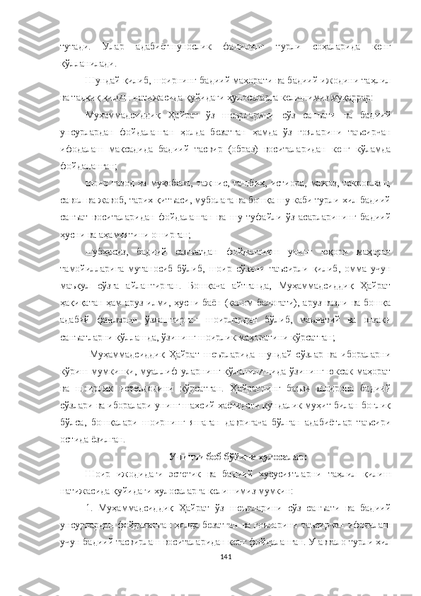 тутади.   Улар   адабиётшунослик   фанининг   турли   соҳаларида   кенг
қўлланилади.
Шундай қилиб, шоирнинг бадиий маҳорати ва бадиий ижодини таҳлил
ва тадқиқ қилиш натижасида қуйидаги хулосаларга келишимиз муқаррар: 
Муҳаммадсиддиқ   Ҳайрат   ўз   шеърларини   сўз   санъати   ва   бадиий
унсурлардан   фойдаланган   ҳолда   безатган   ҳамда   ўз   ғояларини   таъсирчан
ифодалаш   мақсадида   бадиий   тасвир   (образ)   воситаларидан   кенг   кўламда
фойдаланган;
шоир   тазод   ва   муқобала,   тажнис,   ташбиҳ,   истиора,   мажоз,   такрорлаш,
савол ва жавоб, тарих қитъаси, муболаға ва бошқа шу каби турли хил бадиий
санъат   воситаларидан   фойдаланган   ва   шу   туфайли   ўз   асарларининг   бадиий
ҳусни ва аҳамиятини оширган;
шубҳасиз,   бадиий   санъатдан   фойдаланиш   унинг   юқори   маҳорат
тамойилларига   мутаносиб   бўлиб,   шоир   сўзини   таъсирли   қилиб,   омма   учун
маъқул   сўзга   айлантирган.   Бошқача   айтганда,   Муҳаммадсиддиқ   Ҳайрат
ҳақиқатан ҳам аруз илми, ҳусни баён (калом балоғати), аруз вазни ва бошқа
адабий   фанларни   ўзлаштирган   шоирлардан   бўлиб,   маънавий   ва   оғзаки
санъатларни қўллашда, ўзининг шоирлик маҳоратини кўрсатган;
  Муҳаммадсиддиқ   Ҳайрат   шеърларида   шундай   сўзлар   ва   ибораларни
кўриш  мумкинки,  муаллиф   уларнинг   қўланилишида  ўзининг   юксак   маҳорат
ва   шоирлик   истеъдодини   кўрсатган.   Ҳайратнинг   баъзи   шоирона   бадиий
сўзлари ва иборалари унинг шахсий ҳаётидаги кундалик муҳит билан боғлиқ
бўлса,   бошқалари   шоирнинг   яшаган   давригача   бўлган   адабиётлар   таъсири
остида ёзилган.
Учинчи боб бўйича хулосалар:
Шоир   ижодидаги   эстетик   ва   бадиий   хусусиятларни   таҳлил   қилиш
натижасида қуйидаги хулосаларга келишимиз мумкин:
1.   Муҳаммадсиддиқ   Ҳайрат   ўз   шеърларини   сўз   санъати   ва   бадиий
унсурлардан фойдаланган ҳолда безатган ва ғояларини таъсирчан  ифодалаш
учун бадиий тасвирлаш воситаларидан кенг фойдаланган. У аввало турли хил
141 