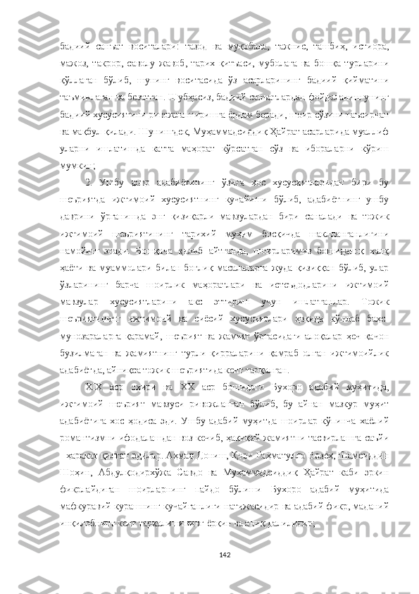 бадиий   санъат   воситалари:   тазод   ва   муқобала,   тажнис,   ташбиҳ,   истиора,
мажоз,   такрор,   саволу   жавоб,   тарих   қитъаси,   муболаға   ва   бошқа   турларини
қўллаган   бўлиб,   шунинг   воситасида   ўз   асарларининг   бадиий   қийматини
таъминлаган ва безатган. Шубҳасиз, бадиий санъатлардан фойдаланиш унинг
бадиий хусусиятини ривожлантиришга ёрдам беради, шоир сўзини таъсирчан
ва мақбул қилади. Шунингдек, Муҳаммадсиддиқ Ҳайрат асарларида муаллиф
уларни   ишлатишда   катта   маҳорат   кўрсатган   сўз   ва   ибораларни   кўриш
мумкин;
2.   Ушбу   давр   адабиётининг   ўзига   хос   хусусиятларидан   бири   бу
шеъриятда   ижтимоий   хусусиятнинг   кучайиши   бўлиб,   адабиётнинг   ушбу
даврини   ўрганишда   энг   қизиқарли   мавзулардан   бири   саналади   ва   тожик
ижтимоий   шеъриятининг   тарихий   муҳим   босқичда   шаклланганлигини
намойиш   этади.   Бошқача   қилиб   айтганда,   шоирларимиз   бошиданоқ   халқ
ҳаёти   ва   муаммолари   билан   боғлиқ   масалаларга   жуда   қизиққан   бўлиб,   улар
ўзларининг   барча   шоирлик   маҳоратлари   ва   истеъдодларини   ижтимоий
мавзулар   хусусиятларини   акс   эттириш   учун   ишлатганлар.   Тожик
шеъриятининг   ижтимоий   ва   сиёсий   хусусиятлари   ҳақида   кўплаб   баҳс-
мунозараларга   қарамай,   шеърият   ва   жамият   ўртасидаги   алоқалар   ҳеч   қачон
бузилмаган   ва   жамиятнинг   турли   қирраларини   қамраб   олган   ижтимоийлик
адабиётда, айниқса тожик шеъриятида кенг тарқалган.
ХIХ   аср   охири   ва   ХХ   аср   бошидаги   Бухоро   адабий   муҳитида,
ижтимоий   шеърият   мавзуси   ривожланган   бўлиб,   бу   айнан   мазкур   муҳит
адабиётига   хос   ҳодиса   эди.   Ушбу   адабий   муҳитда   шоирлар   кўпинча   хаёлий
романтизмни ифодалашдан воз кечиб, ҳақиқий жамиятни тасвирлашга саъйи
- ҳаракат қилган эдилар. Aҳмад Дониш, Қори Раҳматулло Возеҳ, Шамсиддин
Шоҳин,   Aбдулқодирхўжа   Савдо   ва   Муҳаммадсиддиқ   Ҳайрат   каби   эркин
фикрлайдиган   шоирларнинг   пайдо   бўлиши   Бухоро   адабий   муҳитида
мафкуравий курашнинг кучайганлиги натижасидир ва адабий фикр, маданий
инқилобнинг кенг тарқалишининг ёрқин ва аниқ далилидир;
142 