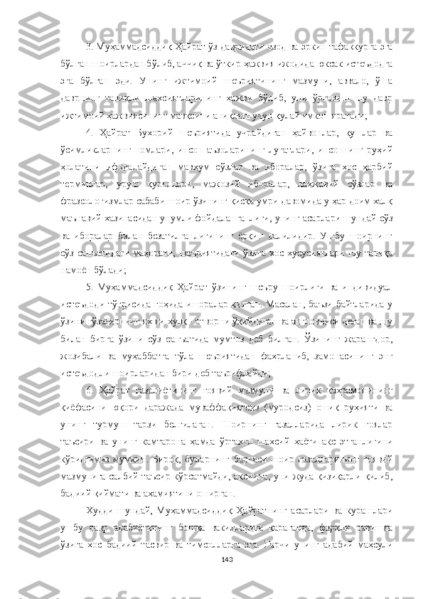 3. Муҳаммадсиддиқ   Ҳайрат   ўз давридаги озод ва эркин тафаккурга эга
бўлган шоирлардан бўлиб, аччиқ ва ўткир ҳажвия ижодида юксак истеъдодга
эга   бўлган   эди.   Унинг   ижтимоий   шеъриятининг   мазмуни,   аввало,   ўша
даврнинг   таниқли   шахсиятларининг   ҳажви   бўлиб,   уни   ўрганиш   шу   давр
ижтимоий ҳажвиясининг мавқеини аниқлаш учун қулай имкон яратади;
4.   Ҳайрат   Бухорий   шеъриятида   учрайдиган   ҳайвонлар,   қушлар   ва
ўсимликларнинг   номлари,   инсон   аъзоларининг   луғатлари,   инсоннинг   руҳий
ҳолатини   ифодалайдиган   мавҳум   сўзлар   ва   иборалар,   ўзига   хос   ҳарбий
терминлар,   уруш   қуроллари,   мажозий   иборалар,   лаҳжавий   сўзлар   ва
фразеологизмлар сабаби шоир ўзининг қисқа умри давомида у ҳар доим халқ
маънавий хазинасидан унумли фойдаланганлиги, унинг асарлари шундай сўз
ва   иборалар   билан   безатилганлигининг   ёрқин   далилидир.   Ушбу   шоирнинг
сўз  санъатидаги   маҳорати, шеъриятидаги   ўзига  хос  хусусиятлари  шу тариқа
намоён бўлади;
5.   Муҳаммадсиддиқ   Ҳайрат   ўзининг   шеъру   шоирлиги   ва   индивидуал
истеъдоди тўғрисида гоҳида ишоралар қилган. Масалан, баъзи байтларида у
ўзини гўзаларнинг яхши хулқ - атворни ўқийдиган ва англовчиси деган ва шу
билан   бирга   ўзини   сўз   санъатида   мумтоз   деб   билган.   Ўзининг   жарангдор,
жозибали   ва   муҳаббатга   тўла   шеъриятидан   фахрланиб,   замонасининг   энг
истеъдодли шоирларидан бири деб таърифлайди;
6.   Ҳ айрат   ғазалиётининг   ғоявий   мазмуни   ва   лирик   қаҳрамонининг
қиёфасини   юқори   даражада   муваффақиятсиз   (муродсиз)   ошиқ   руҳияти   ва
унинг   турмуш   тарзи   белгилаган.   Шоирнинг   ғазалларида   лирик   ғоялар
таъсири   ва   унинг   камтарона   ҳамда   ўртаҳол   шахсий   ҳаёти   акс   этганлигини
кўришимиз   мумкин.   Бироқ,   буларнинг   барчаси   шоир   ғазалларининг   ғоявий
мазмунига салбий таъсир кўрсатмайди, аксинча, уни жуда қизиқарли қилиб,
бадиий қиймати ва аҳамиятини оширган.
Худди   шундай,   Муҳаммадсиддиқ   Ҳайратнинг   асарлари   ва   курашлари
ушбу   давр   адабиётининг   бошқа   вакилларига   қараганда,   фарқли   равишда
ўзига   хос   бадиий   тасвир   ва   тимсолларга   эга.   Гарчи   унинг   адабий   маҳсули
143 