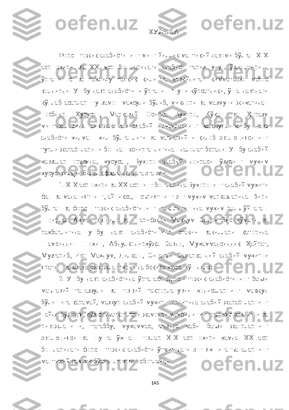 ХУЛОСA
Форс - тожик адабиётининг минг йиллик мантиқий давоми бўлган ХIХ
аср   охири   ва   ХХ   аср   бошларидаги   адабиёт   тарих   учун   ўзлаштириш,
ўрганишга   ва   таҳлилу   тадқиқ   қилишга   арзийдиган   қимматбаҳо   мерос
қолдирди.   Ушбу   давр   адабиётини   ўрганиш   шуни   кўрсатдики,   ўша   даврдаги
кўплаб   асарлар   шу   замон   маҳсули   бўлиб,   миқдори   ва   мазмуни   жиҳатидан
ноёбдир.   Хусусан,   Марказий   Осиёда   Бухоро,   Қўқон   ва   Хоразм
минтақаларида   ривожланган   адабий   доираларнинг   мавжудлиги   бу   давр
адабиёти   хилма   -   хил   бўлганлиги   ва   маънавий   инқилоб   эволюциясининг
турли жараёнларини бошдан кечирганлигидан далолат беради. Ушбу адабий
ҳавзалар   орасида,   хусусан,   Бухоро   адабий   доираси   ўзининг   муҳим
хусусиятлари билан афзалликларга эга эди.
1. XIX аср охири ва XX асрнинг бошларида Бухоронинг адабий муҳити
фан ва маданиятнинг, айниқса, шеъриятнинг энг муҳим марказларидан бири
бўлган   ва   форс   -   тожик   адабиётининг   шаклланишида   муҳим   роль   ўйнаган.
Шоирлар   Aҳмад   Дониш   ва   Шарифжон   Махдум   Садри   Зиё   кўмаги   ва
раҳбарлигида   ушбу   давр   адабиётининг   етакчи   вакиллари   қаторида
Шамсиддин   Шоҳин,   Aбдулқодирхўжа   Савдо,   Муҳаммадсиддиқ   Ҳайрат,
Музтариб,   Исо   Махдум,   Дилкаш,   Сипанди   Самарқандий   адабий   муҳитни
яратиш ва янада ривожлантиришда беқиёс ҳисса қўшдилар. 
2.   Ушбу   давр   адабиётида   ўрта   аср   форс   -   тожик   адабиётининг   баъзи
маънавий   таназзули   ва   ғоявий   такрорланувчи   ҳодисаларнинг   мавжуд
бўлишига   қарамай,   мазкур   адабий   муҳит   шароитида   адабий   жараёнларнинг
пайдо бўлиши, сўз санъаткорлари жамоаси маҳфилининг ташкил этилиши ва
ривожланиши,   татаббу,   мухаммас,   назира   каби   баъзи   жанрларнинг
эволюцияси   ва   шунга   ўхшаш   ғоялар   XIX   аср   охири   ҳамда   ХХ   аср
бошларидаги   форс   -   тожик   адабиёти   ўтмишдаги   энг   яхши   анъаналарнинг
мантиқий давоми бўлганлигини исботлайди.
145 