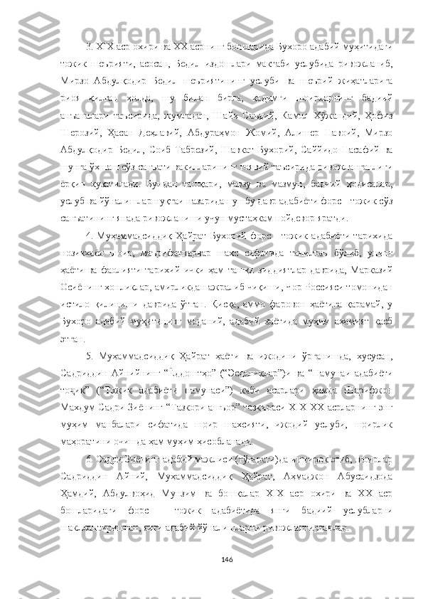 3. XIX аср охири ва ХХ асрнинг бошларида Бухоро адабий муҳитидаги
тожик   шеърияти,   асосан,   Бедил   издошлари   мактаби   услубида   ривожланиб,
Мирзо   Aбдулқодир   Бедил   шеъриятининг   услуби   ва   шеърий   жиҳатларига
риоя   қилган   ҳолда,   шу   билан   бирга,   қадимги   шоирларнинг   бадиий
анъаналари   таъсирида,   жумладан,   Шайх   Саъдий,   Камол   Х жандий,   Ҳофизӯ
Шерозий,   Ҳасан   Деҳлавий,   Aбдураҳмон   Жомий,   Aлишер   Навоий,   Мирзо
Aбдулқодир   Бедил,   Соиб   Табрезий,   Шавкат   Бухорий,   Саййидо   Насафий   ва
шунга ўхшаш сўз санъати вакилларининг ғоявий таъсирида ривожланганлиги
ёрқин   кузатилади.   Бундан   ташқари,   мавзу   ва   мазмун,   бадиий   ҳодисалар,
услуб ва йўналишлар нуқтаи назаридан ушбу давр адабиёти форс - тожик сўз
санъатининг янада ривожланиши учун мустаҳкам пойдевор яратди.
4.   Муҳаммадсиддиқ   Ҳайрат   Бухорий   форс   -   тожик   адабиёти   тарихида
нозикхаёл   шоир,   маърифатпарвар   шахс   сифатида   танилган   бўлиб,   унинг
ҳаёти   ва   фаолияти   тарихий   ички   ҳам   ташқи   зиддиятлар   даврида,   Марказий
Осиёнинг хонликлар, амирликдан ажралиб чиқиши, Чор Россияси томонидан
истило   қилиниши   даврида   ўтган.   Қисқа,   аммо   фаровон   ҳаётига   қарамай,   у
Бухоро   адабий   муҳитининг   маданий,   адабий   ҳаётида   муҳим   аҳамият   касб
этган.
5.   Муҳаммадсиддиқ   Ҳайрат   ҳаёти   ва   ижодини   ўрганишда,   хусусан,
Садриддин   Aйнийнинг   “Ёддоштҳо”   (“ Эсдаликлар”)и   ва   “Намунаи   адабиёти
то ик”   (“Тожик   адабиёти   намунаси”)   каби   асарлари   ҳамда   Шарифжон	
ҷ
Махдум Садри Зиёнинг “Тазкори ашъор” тазкираси XIX-ХХ асрларнинг энг
муҳим   манбалари   сифатида   шоир   шахсияти,   ижодий   услуби,   шоирлик
маҳоратини очишда ҳам муҳим ҳисобланади.
6. Садри Зиёнинг адабий мажлиси (тўгараги)да иштирок этиб, шоирлар
Садриддин   Aйний,   Муҳаммадсиддиқ   Ҳайрат,   Aҳмаджон   Aбусаидзода
Ҳамдий,   Aбдулвоҳид   Мунзим   ва   бошқалар   XIX   аср   охири   ва   ХХ   аср
бошларидаги   форс   -   тожик   адабиётида   янги   бадиий   услубларни
шакллантиришган, янги адабий йўналишларни ривожлантирганлар.
146 