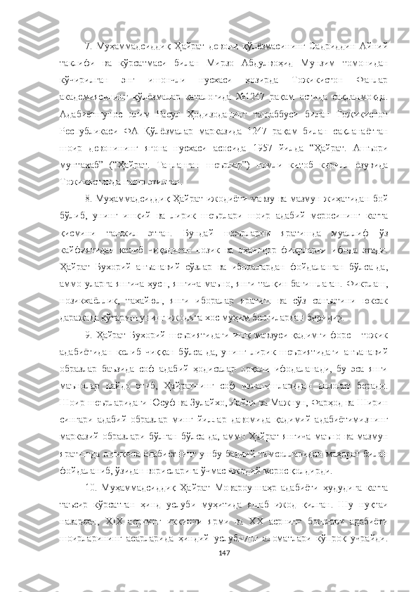 7.   Муҳаммадсиддиқ   Ҳайрат   девони   қўлёзмасининг   Садриддин   Aйний
таклифи   ва   кўрсатмаси   билан   Мирзо   Aбдулвоҳид   Мунзим   томонидан
к ў чирилган   энг   ишончли   нусхаси   ҳозирда   Тожикистон   Фанлар
академиясининг   қўлёзмалар   каталогида   №1247   рақам   остида   сақланмоқда.
Адабиётшунос   олим   Расул   Ҳодизоданинг   ташаббуси   билан   Тожикистон
Республикаси   ФА   Қўлёзмалар   марказида   1247   рақам   билан   сақланаётган
шоир   девонининг   ягона   нусхаси   асосида   1957   йилда   “Ҳайрат.   Ашъори
мунтахаб”   (“Ҳайрат.   Танланган   шеърлар”)   номли   китоб   кирилл   ёзувида
Тожикистонда нашр этилган.
8. Муҳаммадсиддиқ Ҳайрат ижодиёти мавзу ва мазмун жиҳатидан бой
бўлиб,   унинг   ишқий   ва   лирик   шеърлари   шоир   адабий   меросининг   катта
қисмини   ташкил   этган.   Бундай   шеърларни   яратишда   муаллиф   ўз
кайфиятидан   келиб   чиқадиган   нозик   ва   оҳангдор   фикрларни   ифода   этади.
Ҳайрат   Бухорий   анъанавий   сўзлар   ва   иборалардан   фойдаланган   бўлса-да,
аммо уларга  янгича ҳусн, янгича  маъно, янги  талқин бағишлаган.  Фикрлаш,
нозикхаёллик,   тахайюл,   янги   иборалар   яратиш   ва   сўз   санъатини   юксак
даражада кўтариш унинг ижодига хос муҳим белгилардан биридир.
9.   Ҳ айрат   Бухорий   шеъриятидаги   ишқ   мавзуси   қадимги   форс   -   тожик
адабиётидан   келиб   чиққан   бўлса-да,   унинг   лирик   шеъриятидаги   анъанавий
образлар   баъзида   соф   адабий   ҳодисалар   орқали   ифодаланади,   бу   эса   янги
маънолар   пайдо   этиб,   Ҳайратнинг   соф   изланишларидан   далолат   беради.
Шоир шеърларидаги Юсуф ва Зулайхо, Лайли ва Мажнун, Фарҳод ва Ширин
сингари   адабий   образлар   минг   йиллар   давомида   қадимий   адабиётимизнинг
марказий   образлари   бўлган   бўлса-да,   аммо   Ҳайрат   янгича   маъно   ва   мазмун
яратишда ошиқона адабиётнинг ушбу бадиий тимсолларидан маҳорат билан
фойдаланиб, ўзидан ворисларига ўчмас ижодий мерос қолдирди.
10.   Муҳаммадсиддиқ   Ҳайрат   Мовароуннаҳр   адабиёти   ҳудудига   катта
таъсир   кўрсатган   ҳинд   услуби   муҳитида   яшаб   ижод   қилган.   Шу   нуқтаи
назардан,   XIX   асрнинг   иккинчи   ярми   ва   ХХ   асрнинг   бошлари   адабиёти
шоирларининг   асарларида   ҳиндий   услубнинг   аломатлари   кўпроқ   учрайди.
147 