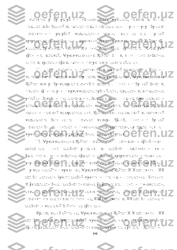 Шеъриятда   ушбу   услубнинг   ифодаси   сажъ,   муболаға,   тавсиф   ва   бошқа
шакллар  каби бадиий санъатлар  орқали ифодаланади.  Шунинг учун бу  давр
шеъриятининг   услубий   масалаларини   таҳлил   қилишда   ана   шундай
хусусиятларни ҳисобга олиш муҳимдир. Аммо Муҳаммадсиддиқ Ҳайрат кўп
ҳолларда бу ҳодисани ижодий ва янгича қараш билан кутиб олган. Қисқа умр
кўришига   қарамай,   Муҳаммадсиддиқ   Ҳайрат   ёш   ва   янги   шоир   сифатида
илғор ва қудратли сўз санъатининг етук намояндасига айланди.
11.   Шоир   шеъриятининг   ижтимоий   ва   ахлоқий   жиҳатларини   ўрганиш
ва   тадқиқ   этиш   жараёнидан   шу   нарса   маълум   бўладики,   Муҳаммадсиддиқ
Ҳайрат   ҳам   ушбу   мавзуларга   эътибор   қаратган.   Шоирнинг   бундай   фикр   ва
ғоялари кўпинча унинг мухаммаслари, рубоийлари, ғазаллари ва қитъаларида
учрайди. Замоннинг адолатсизлиги,  фақрлик ва қашшоқлик, ёвуз одамларни
қоралаш,   ноқулай   яшаш   шароитлари   ва   ҳоказоларга   оид   шикоятлар   Ҳайрат
ижодининг асосий мавзуларидандир. Ҳайрат девонида ахлоқий ва ижтимоий
масалаларга   бағишланган   шеърлар   мавжуд   бўлиб,   шоирнинг   бундай
шеърлари бошқа шоирларнинг ижодидан тафаккур тарзи, дунёқараши, яшаш
муҳити ва индивидуал назарияси билан ажралиб туради.
12. Муҳаммадсиддиқ Ҳайрат шеърларининг поэтикасини кўриб чиқиш
жараёнида   шоир   адабиётшунослик   ва   адабиёт   назариясини   яхши
ўзлаштирган киши сифатида сўзларнинг бадиий хусусиятларини таъминлаш
учун   бадиий   санъатнинг   аксарият   қисмидан   фойдаланганлиги   аниқ   бўлади.
Шу маънода айтиш мумкинки, Муҳаммадсиддиқ Ҳайрат XIX аср охири – ХХ
аср бошларидаги Бухоро адабий муҳитининг таниқли шоирларидан биридир.
У ўз асарлари билан адабиёт ривожида ўз ўрнига эга. Шоирнинг хизматлари,
аввало,   адабий   анъаналарни   давом   эттиришда,   лирик   ва   ижтимоий
шеъриятни янада ривож топтиришда, XIX аср охири ва ХХ аср бошларидаги
адабиётни маънавий бойитишда кўринади.
Хулоса қилиб айтганда, Муҳаммадсиддиқ Ҳайрат XIX аср охири - ХХ
аср   бошларидаги   Бухоро   адабий   муҳитининг   таниқли   шоирларидан   бири
бўлиб, ўз асарлари билан адабиёт ривожида муҳим роль ўйнаган. Ҳайратнинг
148 