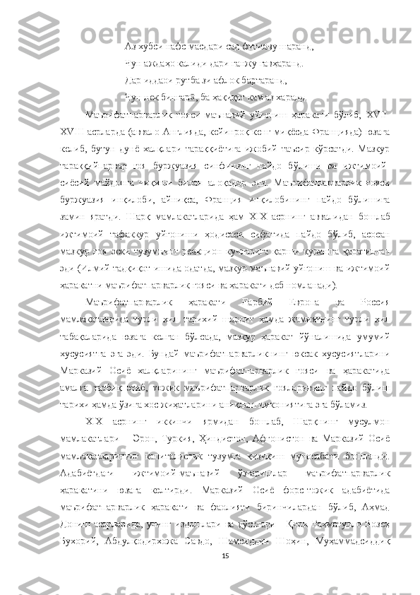 Аз хубси нафс масдари сад фитнаву шаранд, 
Чун аждаҳо калиди дари ганжу гавҳаранд. 
Дар иддаои рутба зи афлок бартаранд,
Чун нек бингар , ба ҳақиқат кам аз харанд.ӣ
Маърифатпарварлик   ғояси   маънавий   уйғониш   ҳаракати   бўлиб,   XVII-
XVIII асрларда (аввало Англияда, кейинроқ кенг миқёсда Францияда) юзага
келиб,   бутун   дунё   халқлари   тараққиётига   ижобий   таъсир   кўрсатди.   Мазкур
тараққийпарвар   ғоя   буржуазия   синфининг   пайдо   бўлиши   ва   ижтимоий-
сиёсий   майдонга   чиқиши   билан   алоқадор   эди.   Маърифатпарварлик   ғояси
буржуазия   инқилоби,   айниқса,   Франция   инқилобининг   пайдо   бўлишига
замин   яратди.   Шарқ   мамлакатларида   ҳам   ХIХ   асрнинг   аввал идан   бошлаб
ижтимоий   тафаккур   уйғониши   ҳодисаси   сифатида   пайдо   бўлиб,   асосан
мазкур   ғоя   эски   тузумнинг   реакцион   кучларига   қарши   курашга   қаратилган
эди (Илмий тадқиқот ишида одатда, мазкур маънавий уйғониш ва ижтимоий
ҳаракатни маърифатпарварлик ғояси ва ҳаракати деб номланади).
Маърифатпарварлик   ҳаракати   Ғарбий   Европа   ва   Россия
мамлакатларида   турли   хил   тарихий   шароит   ҳамда   жамиятнинг   турли   хил
табақаларида   юзага   келган   бўлсада,   мазкур   ҳаракат   йўналишида   умумий
хусусиятга   эга   эди.   Бундай   маърифатпарварликнинг   юксак   хусусиятларини
Марказий   Осиё   халқларининг   маърифатпарварлик   ғояси   ва   ҳаракатида
амалга   татбиқ   этиб,   тожик   маърифатпарварлик   ғояларининг   пайдо   бўлиш
тарихи ҳамда ўзига хос жиҳатларини аниқлаш имкониятига эга бўламиз.
Х I Х   асрнинг   иккинчи   ярмидан   бошлаб,   Шарқнинг   мусулмон
мамлакатлари   –   Э рон,   Туркия,   Ҳиндистон,   Aфғонистон   ва   Марказий   Осиё
мамлакатларининг   капиталистик   тузумга   қизиқиш   муносабати   бошланди.
Адабиётдаги   ижтимоий-маънавий   ўзгаришлар   маърифатпарварлик
ҳаракатини   юзага   келтирди.   Марказий   Осиё   форс-тожик   адабиётида
маърифатпарварлик   ҳаракати   ва   фаолияти   биринчилардан   бўлиб,   Аҳмад
Дониш   асарларида,   унинг   издошлари   ва   дўстлари   -   Қори   Раҳматулло   Возеҳ
Бухорий,   Абдулқодирхожа   Савдо,   Шамсиддин   Шоҳин,   Муҳаммадсиддиқ
15 