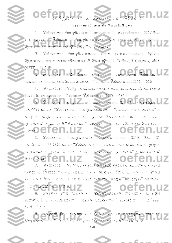 ФОЙДАЛИНИЛГАН АДАБИЁТЛАР Р ЎЙХАТИ
I.  Ижтимоий ва сиёсий адабиётлар:
1. Ўзбекистон   Республикаси   Президенти   Ш.Мирзиёевнинг   2017  йил
7   февралдаги   “Ўзбекистон   Республикасини   янада   ривожлантириш   бўйича
Ҳарактерлар стратегияси тўғрисида”ги Фармони.
2. Ўзбекистон   Республикасини   янада   ривожлантириш   бўйича
Ҳаракатлар   стратегияси   тўғрисида   //   Халқ   сўзи,   2017   йил,   8   февраль,   №28
(6722). – Б. 1-2.
3. Мирзиёев   Ш.М.   Эркин   ва   фаровон   демократик   Ўзбекистон
давлатини  биргаликда барпо этамиз. – Тошкент: Ўзбекистон, 2016. – 56б. 
4. Мирзиёев Ш.М. Буюк келажагимизни мард ва олижаноб халқимиз
билан бирга қурамиз. – Тошкент: Ўзбекистон, 2017. – 484 б.
5. Ўзбекистон Республикаси Президентининг 2019 йил 4 октябрдаги
ПҚ-4479-сонли   “Ўзбекистон   Республикасининг   “Давлат   тили   ҳақида”ги
қонуни   қабул   қилинганлигининг   ўттиз   йиллигини   кенг   нишонлаш
тўғрисида”ги қарори // “Маърифат” газетаси. – Тошкент, 2019 йил 5 октябрь.
– №77.
6. Ўзбекистон   Республикаси   Президентининг   2019   йил   21
октябрдаги ПФ-5850-сонли “Ўзбек тилининг давлат тили сифатидаги нуфузи
ва   мавқеини   тубдан   ошириш   чора   -   тадбирлари   тўғрисида”ги   фармони   //
www.lex.uz
7. Мирзиёев Ш.М. Миллий ўзлигимиз ва мустақил давлатчилигимиз
тимсоли.   (Ўзбек   тилига   давлат   тили   мақоми   берилганлигининг   ўттиз
йиллигига бағишланган тантанали маросимдаги нутқ) // “Халқ сўзи” газетаси.
– Тошкент, 2019. – № 218.  
8. Умумий   ўрта   таълимнинг   давлат   таълим   стандарти   ва   ўқув
дастури. Она  тили. Адабиёт…  Таълим  тараққиёти.  1-махсус сон.   −   Т.:  1999.
59-б. –Б.303 .
9. Умумий   ўрта   таълимнинг   Давлат   таълим   стандарти .   Вазирлар
Маҳкамасининг 2017 йил 6 апрелдаги 187-сон  қарори  //  https://lex.uz
150 