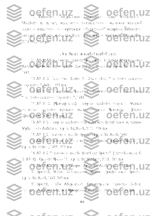 10. Ўзбекистон   Республикаси   Президенти   Шавкат   Мирзиёевнинг
“Адабиёт   ва   санъат,   маданиятни   ривожлантириш   халқимиз   маънавий
оламини   юксалтиришнинг   мустаҳкам   пойдеворидир”   мавзусида   Ўзбекистон
ижодкор   зиёлилари   вакиллари   билан   учрашувдаги   маърузаси   //Халқ   сўзи.
2017 йил, 4 август.
II.  Манбалар ва адабий адабиётлар:
11. Абд , Абдуллоҳхо а. Тазкират-уш-шуаро. Бо тасҳеҳ ва муқаддимаиӣ ҷ
Асғари   онфидо.   Зери   назари   Саҳобиддин   Сиддиқов	
Ҷ .- Душанбе:   Дониш,
1983.
12. Айн   С.   Ёддоштҳо.   Қисми   3.-   Сталинобод:  	
ӣ “ Нашриёти   давлатии
То икистон	
ҷ ” , 1950.  -  332 саҳ.
13. Айн   С.   Ёддоштҳо.   илди   7.   Қисмҳои   3-4.  	
ӣ Ҷ –   Сталинобод :
“ Нашриёти давлатии То икистон	
ҷ ” , 1957.
14. Айн   С.   ( амъкунанда).   Намунаи   адабиёти   то ик.	
ӣ Ҷ ҷ   -   Маскав:
Чопхонаи   нашриёти   марказии   халқи   Иттиҳоди   амоҳири   Шўравии	
Ҷ
Сўсиёлист , 1926.	
ӣ  -  626 саҳ.
15. Айн  С. Намунаи адабиёти  то ик. Аз хати форс  таҳия ва тасҳеҳи	
ӣ ҷ ӣ
Мубашшири Акбарзод.- Душанбе, Адиб, 2010.- 438 саҳ.
16. Айн  С. Таърихи инқилоби Бухоро.- Ду
ӣ шанбе: Адиб, 1987.
17. Айн  С. Таърихи амирони манғитияи  Бухоро. Куллиёт.  
ӣ Ҷ илди 10.-
Душанбе: Ирфон, 1966.- 343  саҳ .
18. Айн  С. “Таърихи инқилоби фикр  дар Бухоро”. (Тартибдиҳанда К.
ӣ ӣ
С. Айн ).	
ӣ -  Куллиёт. 	Ҷ илди 14.- Душанбе: Матбуот, 2005.- 270  саҳ .
19. Бедил   А. Осор.  Ҷ илди севум.- Душанбе: Адиб, 1991.- 432   с аҳ .
20. Бухоро ,   Мирзо   Сиро	
ӣ ҷ иддини   Ҳаким.   Туҳафи   аҳли   Бухоро.-
Душанбе: Адиб, 1992.-272  саҳ .
21. Бухор ,   Шайх   Абдулқодир   Кароматуллоҳ.   Таз
ӣ кираи   Сибоқ.-
Тошканд: Академияи фанҳои  Ҷ умҳурии Ўзбе кистон. Фан, 2007.- 199  саҳ .
151 