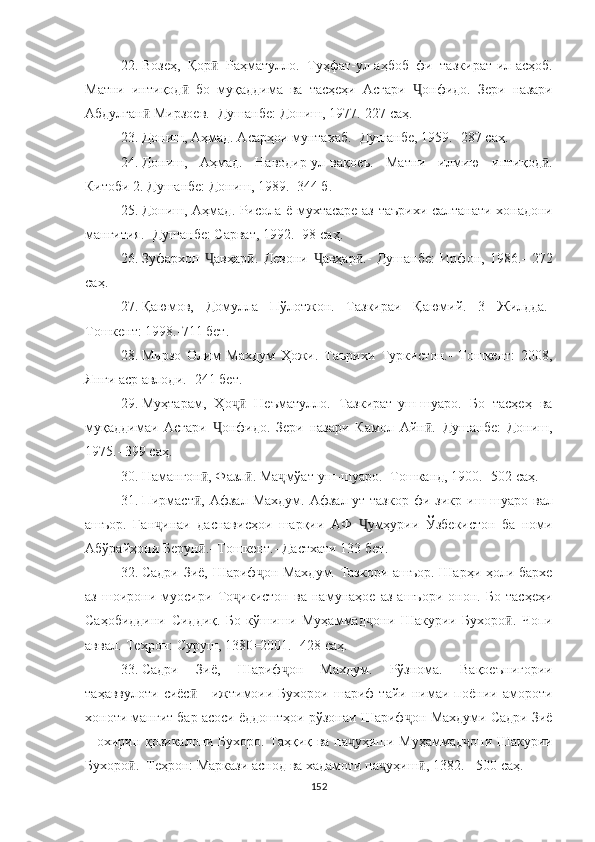 22. Возеҳ,   Қор   Раҳматулло.   Туҳфат-ул-аҳбоб   фи   тазӣ кират-ил-асҳоб.
Матни   интиқод   бо   муқаддима   ва   тасҳеҳи   Асғари  	
ӣ Ҷ онфидо.   Зери   назари
Абдулған  Мирзоев.- Душан	
ӣ бе: Дониш, 1977.-227  саҳ .
23. Дониш, Аҳмад. Асарҳои мунтахаб.- Душанбе, 1959.-  287  саҳ .
24. Дониш,   Аҳмад.   Наводир-ул-вақоеъ.   Матни   ил мию   интиқод .	
ӣ
Китоби 2. Душанбе: Дониш, 1989.–344  б .
25. Дониш, Аҳмад. Рисола ё мухтасаре аз таърихи сал танати хонадони
манғития.- Душанбе: Сарват, 1992.- 98  саҳ .
26. Зуфархон   Ҷ авҳар .   Девони  	
ӣ Ҷ авҳар .-   Душанбе:   Ирфон,   1986.-   272	ӣ
с аҳ .
27. Қаюмов,   Домулла   Пўлот ж он.   Тазкираи   Қаюмий.   3   Жилдда.-
Тошкент: 1998.-711  бет .
28. Мирзо   Олим   Махдум   Ҳожи.   Таърихи   Туркистон.-   Тошкент:   2008,
Янги аср авлоди.- 241  бет .
29. Муҳтарам,   Ҳо ҷ   Неъматулло.   Тазкират	
ӣ - уш-шуа ро.   Бо   тасҳеҳ   ва
муқаддимаи   Асғари   Ҷ онфидо.   Зери   назари   Камол   Айн .–Душанбе:   Дониш,	
ӣ
1975.- 399  саҳ .
30. Намангон , Фазл . Ма	
ӣ ӣ ҷ мўат-уш-шуаро.- Тошканд, 1900.- 502  саҳ .
31. Пирмаст ,   Афзал  Махдум.  Афзал-ут-тазкор   фи  зикр
ӣ - иш-шуаро  вал
ашъор.   Ган ҷ инаи   даснависҳои   шарқии   АФ   Ҷ умҳурии   Ўзбекистон   ба   номи
Абўрайҳони Берун .- Тошкент.- Дастхати 133 
ӣ бет .
32. Садри Зиё, Шариф ҷ он Махдум. Тазкори ашъор. Шарҳи ҳоли бархе
аз   шоирони   муосири   То ҷ икистон   ва   намунаҳое   аз   ашъори   онон.   Бо   тасҳеҳи
Саҳобиддини   Сид диқ.   Бо   кўшиши   Муҳаммад ҷ они   Шакурии   Бухоро .   Чопи	
ӣ
аввал.-Теҳрон: Суруш, 1380=2001.- 428  саҳ .
33. Садри   Зиё,   Шариф ҷ он   Махдум.   Рўзнома.   Вақоеъ нигории
таҳаввулоти   сиёс   -   ижтимоии  Бухорои   шариф   тайи   нимаи  поёнии  амороти	
ӣ
хоноти манғит бар асоси ёддоштҳои рўзонаи Шариф ҷ он Махдуми Садри Зиё
–   охирин қозикалони Бухоро. Таҳқиқ ва па ҷ уҳиши Муҳаммад ҷ они Шакурии
Бухоро .–Теҳрон: Маркази аснод ва хадамоти па	
ӣ ҷ уҳиш , 1382. - 500 	ӣ саҳ .
152 