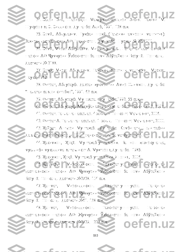 34. Садри   Зиё,   Шариф ҷ он   Махдум.   Наводири   Зиёия.   Таҳияи   М.
Шукуров ва С. Сиддиқов.–Душанбе: Адиб, 1991.–128  саҳ .
35. Сом ,   Абдулазим.   Туҳфаи   шоҳ   (Таърихи   амиӣ ӣ рони   манғития).
Захираи дастнависҳои АФ То ҷ икистон.- Душан бе.- Нусхаи № 927/ 111.
36. Сом ,   Мирзо   Абдулазим.   Миръот   ул-хаёл.   Ган
ӣ ҷ инаи   дастнависҳои
шарқии АФ   Ҷ умҳурии Ўзбекистон ба номи Абўрайҳони Берун .- Тошканд.-	
ӣ
Дастхати № 2188.
37. Сом ,   Мирзо   Абдулазим.   Таърихи   салотини   манғи	
ӣ тия.-   Москва,
Наука, 1962.
38. Фитрат,   Абдурауф.   Давраи   ҳукмронии   Амир   Олимхон.   Душанбе:
“ Палатаи савдои китобҳо ” , 1991.-63  саҳ .
39. Фитрат, Абдурауф. Мунозара. - Душанбе,1992.-55  саҳ .
40. Фитрат, Абдурауф. Ма ҷ мўаи ашъор.-Душанбе: “Шар қ и озод”, 2013.
41. Фитрат. Танланган асарлар. 4-жилд. – Тошкент: Маънавият, 2006.
42. Фитрат А. Танланган асарлар. 1- жилд. –Тошкент: Маънавият, 2000.
43. Ҳайрат.   Ашъори   Мунтахаб.-   Душанбе:   Комбинати   Полиграфии
Давлати Совет  Вазирони РСС То
ӣ ҷ икистон оид ба матбуот-1964.
44. Ҳакимхон,   Ҳо ҷ .   Мунтахаб	
ӣ - ут-таворих.   Ба   чоп   ҳозиркунанда,
муаллифи муқаддима ва таълиқот А. Мухторов, Душанбе.- 1985.
45. Ҳакимхон, Ҳо ҷ . Мунтахаб
ӣ - ут-таворих.  Япония,- 2006.
46. Ҳашмат,   Мирсиддиқхон.   Тазкират-уш-шуаро.   Ган ҷ инаи
дастнависҳои   шарқии   АФ   Ҷ умҳурии   Ўзбекистон   ба   номи   Абўрайҳони
Берун .-Тошканд.-Дастхати №2728.-104	
ӣ  саҳ .
47. Ҳашмат,   Мирсиддиқхон.   Тазкират - уш-шуаро.   Ган ҷ инаи
дастнависҳои   шарқии   АФ   Ҷ умҳурии   Ўзбекистон   ба   номи   Абўрайҳони
Берун .- Тошканд.- Дастхати №61.-138 
ӣ саҳ .
48. Ҳашмат,   Мирсиддиқхон.   Тазкират - уш-шуаро.   Ган жинаи
дастнависҳои   шарқии   АФ   Жумҳурии   Ўзбекистон   ба   номи   Абўрайҳони
Берун .-Тошканд.-Дастхати №2729. - 223 
ӣ саҳ .
153 