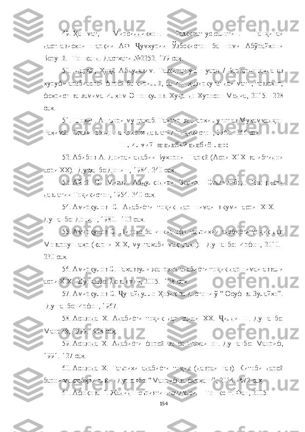 49. Ҳашмат,   Мирсиддиқхон.   Тазкират-ус-салотин.   Ган ҷ инаи
дастнависҳои   шарқии   АФ   Ҷ умҳурии   Ўзбекистон   ба   номи   Абўрайҳони
Берун .-ӣ   Тошканд.-Дастхати №2252.-179  саҳ .
50. Шаръ ,   Ҳо	
ӣ ҷ   Абдулазим.   Тазкират-уш-шуаро   /   Баргардонанда   аз	ӣ
ҳуруфи арабиасоси форс  ба кирилл , ба чоп ҳозиркунандаи матн, тавзеҳот,	
ӣ ӣ
феҳрист   ва   замима   Илҳом   Эшонқулов.-Х у	
ҷ анд:   Хуросон-Медиа,   2015.-   228
саҳ .
51. Шоҳин. Ашъори мунтахаб. Таҳрир ва шарҳи луғот аз Муҳаммад ҷ он
Раҳим .- Сталинобод: Нашриёти давлатии То	
ӣ ҷ икистон, 1960.- 366  саҳ .
 II I . Илмий ва адабий адабиётлар :  
52. Абибов   А.   Доираи   адабии   Бухорои   Шарқ   (Асри   Х1Х   ва   ибтидои	
ӣ
асри ХХ).- Душанбе:Дониш, 1984.-240  саҳ .
53. Айн	
ӣ   С.   Мирзо   Абдулқодири   Бедил.   -Сталинобод:   Нашриёти
давлатии То ҷ икистон, 1954.-340  саҳ .
54. Амирқулов   С.   Адабиёти   то ҷ ик   дар   нимаи   якуми   асри   XIX.   –
Душанбе: Дониш, 1980. -102  саҳ .
55. Амирқулов   С.   Нигоҳе   ба   инкишофи   таъри хии   адабиёти   то ҷ ик   дар
Мовароуннаҳр   (қарни   XIX,   мун тахаби   мақолаҳо).   –Душанбе:   Ирфон,   2010.-
230  саҳ .
56. Амирқулов   С. Таҳаввули жанрҳои адабиёти то ҷ ик дар нимаи аввали
асри XIX.- Душанбе: Деваштич, 2005.- 128  саҳ .
57. Амирқулов С.   Ҷ унайдулло Ҳозиқ ва достони ў “Юсуф ва Зулайхо”.
-Душанбе: Ирфон, 1967.
58. Асозода   Х.   Адабиёти   то ҷ ик   дар   садаи   ХХ.   Ҷ илди   III.-Душанбе:
Маориф, 1999.- 448  саҳ .
59. Асозода   Х.   Адабиёти   форс   ва   се   шохаи   он.-Душанбе:   Маориф,	
ӣ
1991.-127  саҳ .
60. Асозода   Х.   Таърихи   адабиёти   то ик   (давраи   нав).   Китоби   дарс	
ҷ ӣ
барои мактабҳои ол . – Душанбе: “Маориф ва фарҳанг”, 2014.- 672 	
ӣ саҳ .
61. Афоқова Н. Жадид шеърияти поэтикаси. – Тошкент: Фан, 2005.
154 