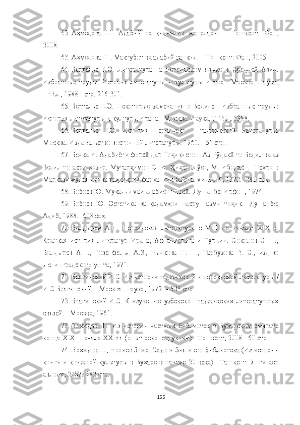 62. Аҳмедова   Ш.   Адабий   танқидчилик   жанрлари.   –   Тошкент:   Фан,
2008.
63. Аҳмедова Ш. Мактубот ва адабий танқид. – Тошкент: Фан, 2005.
64. Бертельс   Е.Э.   Литература   на   персидском   языке   в   Средней   Азии.
Избранные   труды:   История   литературы   и   культуры   Ирана.-   Москва:   Наука,
ГРВЛ, 1988.-  стр .   216-301 . 
65. Бертельс   Е.Э.   Некоторые   замечания   о   Бедиле.-   Избранные   труды:
История литературы и културы Ирана.- Москва: Наука, ГРВЛ, 1988.
66. Бертельс   Е.Э.   История   персидско   -   таджикской   литературы.
Москва. Издателъство восточной литературы. 1960.  -  51  стр .
67. Бечка И. Адабиёти форс  дар То икистон. ӣ ҷ Аз Рўдак  то Бедил ва аз	ӣ
Бедил   то   асри   ҳозир.   Мутар ҷ имон   С.   И.   Ҳи ҷ рондўст,   М.   Ибодиён.-   Теҳрон:
Маркази мутолиот ва таҳқиқоти фарҳангии байналмиллал , 1372.- 280	
ӣ  саҳ .
68. Бобоев Ю. Муқаддимаи адабиётшнос .-Душанбе: Ирфон, 1974.	
ӣ
69. Бобоев   Ю.   Эстетика   ва   қадамҳои   насру   назми   то ҷ ик.-   Душанбе:
Адиб, 1988.- 608  саҳ .
70. Болдырев   А.Н.   Персидская   литература   с   VIII   по   начало   XIX   в.
Краткая   история   литератур   Ирана,   Афганис тана   и   Турции.   Соколов   С.   Н.,
Болдырев   А.Н.,   Розенфельд   А.З.,   Рычкова   Н.   П.,   Гарбузова   В.   С.,   изд-во
Ленин градского ун-та, 1971.
71. Брагинский И.С. Из истории таджикской и персидской литературы /
И.С.Брагинский. - Москва: Наука, 1972. – 524 с тр .
72. Брагинский И.С. К изучению  узбекско - таджикских литературных
связей. - М осква , 1961.
73. Вохидов   Ш.   Из   истории   частных   библиотек   в   Бухарском   эмирате
конца XIX - начала XX вв. (опыт реконструкции).- Тошкент, 2008.- 60  стр .
74. Вохидов   Ш, Чориев Зоир. Садр-и Зия и его библиотека (Из истории
книги   и   книжной   культуры   в   Бухаре   в   начале   20   века).-   Ташкент:   Янги   аср
авлоди, 2007.-182  стр .
155 