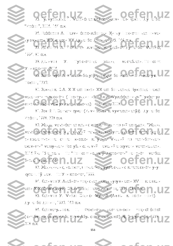 75. Гулмуродзода П. Маорифпарвар  ва низоми нави ӣ ҷ аҳон.- Душанбе:
“ Ирфон ” , 2006.-164  саҳ .
76. Fаффоров   А.   Назми   форсизабонони   Ҳинду   Покистон   дар   нимаи
дуюми асри ХIХ ва асри ХХ-Душанбе: Дониш, 1975.-144  саҳ .
77. Давронов   А.   Пайванди   замонҳо   ва   адабиёт.-Душанбе:   Маориф,
1994.-80  саҳ .
78. Долимов   У .   T уркистонда   жадид   мактаблари .-T ошкент :
Университет , 2006.
79. Зарринкўб   А.   Шеъри   бедурўғ,   шеъри   бениқоб.   Чопи   ҳафтум.   -
Теҳрон, 1372.
80. Захидова   С.А.   XIX   аср   охири   XX   аср   бошларида   Бухорода   шаҳар
маданияти   тараққиёти   (Носируддин   ибн   Амир   Музаффарнинг   “ Туҳфат-уз-
зоирин ”  асари маълу мотлари асосида). -Тошкент, 2008.
81. Зеҳн  Т. Санъати сухан (Илми бадеъ ва мухтасари арўз).- Душанбе:	
ӣ
Ирфон, 1978.-328 саҳ.
82. Жадид  маърифатпарварлик  ҳаракатининг  ғоявий   асослари. “Жадид
маърифатпарварларининг   миллий   таълим,   матбуот,   адабиёт   ва   санъатни
ривожлантиришга   қғшган   ҳиссаси   ва   унинг   Миллий   ғоя   тарғиботидаги
аҳамияти” мавзуидаги Республика илмий – амалий анжумани материаллари.
2016 йил 15  апрель. –  Т.:   “Тошкент  ислом  университети”  нашриёт  – матбаа
бирлашмаси, 2016.
83. Жадидчилик, ислоҳот, янгиланиш, мустақиллик ва тараққиёти учун
кураш. Тўплам. – Т.: Университет, 1999.
84. Каримов У. Адабиёти то ик дар нимаи дуву	
ҷ ми асри XVIII ва аввали
асри XIX. Қисми якум.- Ста линобод: Нашр.Давл.То , 1974.-188 саҳ.	
ҷ
85. Каримов   У.   Мирзо   Содиқи   Мунш   (Аҳвол   ва   осори   шоир).   –	
ӣ
Душанбе: Дониш, 1972.-162 саҳ.
86. Кароматуллоева   Н.   Феҳристи   дастнависҳои   то ҷ и к -форс	
ӣ ӣ
(китобхонаи давлатии ба номи Абулқосим Фир давс ).  	
ӣ . 2.-Душанбе, 1978.-	Ҷ
208 саҳ.
156 