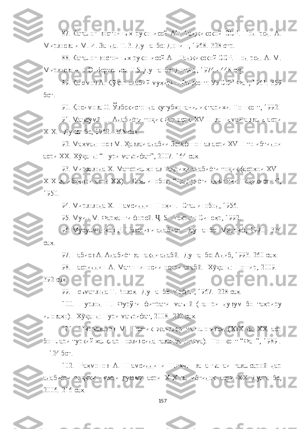 87. Каталог   восточных   рукописей   АН   Таджикской   ССР.   Под   ред.   А.
Мирзоева и М. И. Занда. Т. 3.-Душанбе: Дониш, 1968.-328  стр .
88. Каталог восточных рукописей АН Таджикской ССР. Под ред. А. М.
Мирзоева и Е. Э. Бертельса. Т.5. Душанбе: Дониш, 1974.- 448  стр .
89. Қаюмов А. Қўқон адабий муҳити.-  Тошкент: Уз ССР Фан, 1961.-359
бет .
90. Қосимова О. Ўзбекистонда кутубхоначилик та рихи.-Тошкент, 1992.
91. Маъсум   Н.   Адабиёти   тоӣ ҷ ик  дар   асри   XVIII   ва   нимаи   аввали   асри
XIX.   - Душанбе, 1962.- 368  саҳ .
92. Маҳмадшоев М. Ҳавзаи адабии Зарафшон аз асри ХVIII то ибтидои
асри ХХ.-Х ӯҷ анд: “Нури маърифат”, 2007.-164  саҳ .
93. Мирзозода Х. Материалҳо аз Таърихи адабиёти то ик (асрҳои XVI-	
ҷ
XIX ва ибтидои асри XX). - Сталинобод: “Нашриёти давлатии То ҷ икистон”,
1950.
94. Мирзозода Х. Шамсиддин Шоҳин.- Ста линобод, 1956.
95. Муин М. Фарҳанги форс . 	
ӣ Ҷ . 5.-  Теҳрон: Сипеҳр, 1992.
96. Мусулмониён Р. Назарияи адабиёт. –Душан бе:  Маориф, 1990.-   334
с аҳ .
97. Набиев А. Адабиёт ва нақди адаб .- Душанбе: Адиб, 1993.-260 с	
ӣ аҳ .
98. Насриддин А. Матншиносии осори адаб .- Х	
ӣ ӯҷ анд: Ношир, 2009. -
392  саҳ .
99. Неъматзода Т. Возеҳ.- Душанбе: Ир фон, 1967.- 228  саҳ .
100. Нурзод   Н.   Фурўғи   фитрати   маън   (нашри   ду	
ӣ вум   бо   таҳриру
иловаҳо). -Х ӯҷ анд: Нури маърифат, 2008.-220  саҳ .
101. Пирназаров   М.   Поэтик   жанрлар   типологияси   (XIX   ва   XX   аср
бошлари туркий халқлар поэзиясида ғазал ва гошма).- Тошкент “Фан”, 1989 .
– 124 бет.
102. Раҳмонов   А.   Шамсиддини   Шоҳин   ва   анъанаи   ғазалсаро   дар	
ӣ
адабиёти   то ҷ ики   нимаи   дуюми   асри   XIX   ва   ибтидои   асри   XX.-Душанбе,
2006.-216  саҳ .
157 