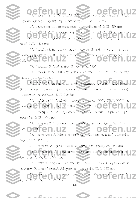 103. Раҳмонов Ш. Шеър ва Айн  (Дигаргуниҳои сифатию созмон  дарӣ ӣ
лирикаи муосири то ҷ ик ).- Душанбе: Маориф, 1994.- 192 	
ӣ саҳ .
104. Раҳмонов Ш. Таҳқиқ ва нақд.- Душанбе: Адиб, 2005.-258  саҳ .
105. Ра ҷ аб  М. Таърихи танқид ва адабиётшинос  (Асосҳои назариву	
ӣ ӣ
эстетикии   адабиёти   то ҷ икии   марҳилаи   якум.   Солҳои   1920-1954).-   Душанбе:
Адиб, 1997.- 208  саҳ .
106. Ра ҷ абов З. Аз таърихи афкори  ҷ амъият  - сиёсии халқи то	
ӣ ҷ ик дар
нимаи   дувуми   асри   XIX.   -   Сталинобод:   “Нашриёти   давлатии   То ҷ икистон”,
1959 .-  447  саҳ .
107. Ражабов З. А ҷ з  ва Асир .- Душанбе, 1951.	
ӣ ӣ
108. Сайдулла   М.   XX   аср   ўзбек   адабиёти.   –   Тошкент:   “Янги   аср
авлоди”, 2005. – 420 бет.
109. Саййид Муҳаммад Носир ибн Музаффар. Таҳ қиқоти арки Бухоро
(Форс тилидан таржима, сўзбоши, изоҳлар ва кўрсаткичлар F. Каримовники).
- Тошкент: ТAFAKKUR, 2009.-106  бет .
110. Сайфиев   Н.   Адабиёти   то ҷ ик   дар   асрҳои   XVI,   XVII,   XVIII   ва
нимаи аввали асри XIX.-  Душанбе: Ҳумо, 2004.- 360  саҳ .
111. Сайфуллоев   А.   Ҳалқаҳои   пайванди   адаб .-   Х анд:   Нури	
ӣ ӯҷ
маърифат, 2003. - 440 саҳ.
112. Саъдиев С. Поэтикаи шоирони Мовароуннаҳр.-Душанбе: Дониш,
1980.-138  саҳ .
113. Сатторзода А. Кўҳна ва нав (Дар шеър, нақд ва забон).-Душанбе:
Адиб, 2004.-254  саҳ .
114. Сатторов А. Нуқтаи пайванд.- Душанбе: Ирфон,1982.-240  саҳ .
115. Сатторзода   А.   Таърихчаи   назариёти   адабии   форсии   то ҷ ик .-	
ӣ
Душанбе: Адиб, 2001.-144  саҳ .
116. Сафо   З.   Таърихи   адабиёти   Эрон.   Ҷ илди   1.   Таҳия,   муқаддима   ва
тавзеҳоти Х. Шарифов ва А. Абдусаттор.  -  Душанбе, 2001. -  160 с аҳ.
117. Султон   С.   Тазкираи   сухан варони   Истаравшан   (шеърҳо).-
Душанбе: Адиб, 2012.- 260  саҳ .
158 