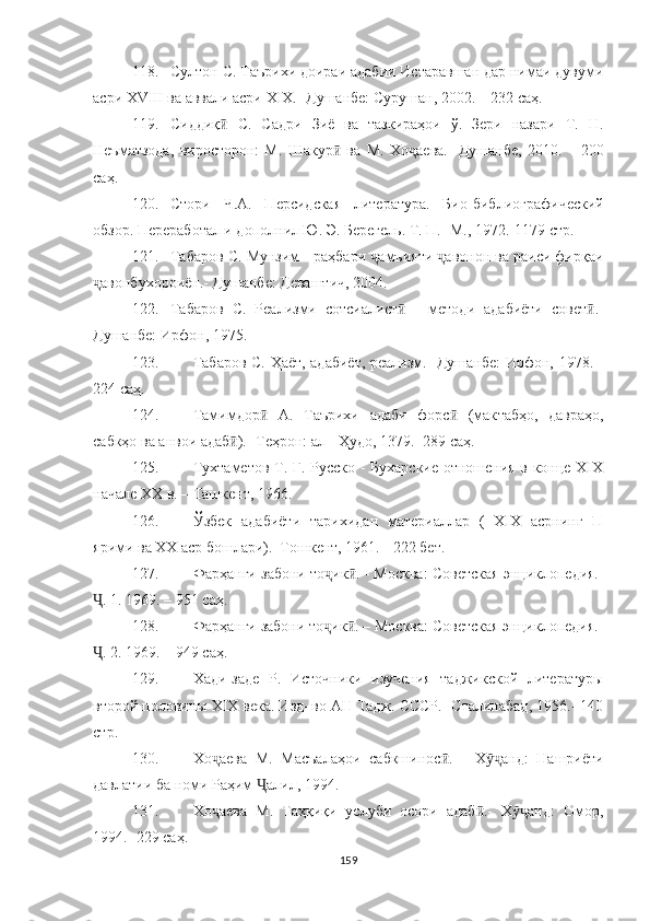 118. Султон   С. Таърихи доираи адабии Истаравшан дар нимаи дувуми
асри XVIII ва аввали асри XIX.-  Душанбе: Сурушан, 2002.   – 232   с аҳ .
119. Сиддиқ   С.   Садри   Зиё   ва   тазкираҳои   ў.   Зери   назари   Т.   Н.ӣ
Неъматзода,   виросторон:   М.   Шакур   ва   М.   Хо	
ӣ ҷ аева.-   Душанбе,   2010.   –   200
саҳ .
120. Стори   Ч.А.   Персидская   литература.   Био-биб лиографический
обзор. Переработал и дополнил Ю. Э. Берегель. Т. П.- М., 1972.-1179 с тр .
121. Табаров   С. Мунзим   - раҳбари  ҷ амъияти  ҷ авонон ва раиси фирқаи
ҷ авонбухороиён.- Душанбе: Деваштич, 2004.
122. Табаров   С.   Реализми   сотсиалист   -	
ӣ   методи   адабиёти   совет .-	ӣ
Душанбе: Ирфон, 1975.
123. Табаров С. Ҳаёт, адабиёт, реализм.- Душанбе: Ирфон, 1978. -
224 саҳ.
124. Тамимдор   А.   Таърихи   адаби   форс   (мак	
ӣ ӣ табҳо,   давраҳо,
сабкҳо ва анвои адаб ).- Теҳрон: ал - Ҳудо, 1379.- 289 саҳ.	
ӣ
125. Тухтаметов Т. Г. Русско - Бухарские отношения в конце ХIХ
начале ХХ в. – Ташкент, 1966. 
126. Ўзбек   адабиёти   тарихидан   материаллар   (   XIX   асрнинг   П
ярими ва XX аср бошлари).–Тошкент, 1961. - 222  бет.
127. Фарҳанги забони то ҷ ик . 	
ӣ -  Москва: Советская энциклопедия.-
Ҷ . 1. 1969. – 951  саҳ .
128. Фарҳанги забони то ҷ ик . – Москва: Советская энциклопедия.-
ӣ
Ҷ . 2. 1969. – 949  саҳ .
129. Хади-заде   Р.   Источники   изучения   таджикской   литературы
второй половины ХIХ века. Изд–во АН Тадж. СССР.- Сталинабад, 1956.- 140
стр .
130. Хо аева   М.   Масъалаҳои   сабкшинос .	
ҷ ӣ   -   Х анд:   Нашриёти	ӯҷ
давлатии ба номи Раҳим  алил, 1994.	
Ҷ
131. Хо аева   М.   Таҳқиқи   услуби   осори   адаб .-   Х анд:   Омор,	
ҷ ӣ ӯҷ
1994.- 229 саҳ.
159 