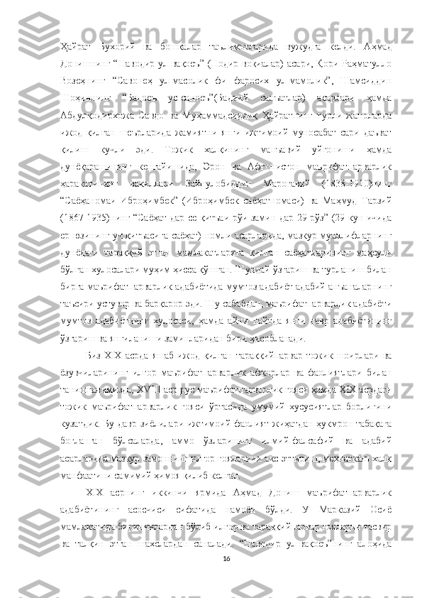 Ҳайрат   Бухорий   ва   бошқалар   таълимотларида   вужудга   келди.   Аҳмад
Донишнинг “Наводир  ул-вақоеъ”  (Нодир воқиалар)  асари, Қори  Раҳматулло
Возеҳнинг   “Савонеҳ   ул-масолик   фи   фаросих   ул-мамолик”,   Шамсиддин
Шоҳиннинг   “Бадоеъ   ус-саноеъ”(Бадиий   санъатлар)   асарлари   ҳамда
Абдулқодирхожа   Савдо   ва   Муҳаммадсиддиқ   Ҳайратнинг   турли   жанрларда
ижод   қилган   шеърларида   жамиятни   янги   ижтимоий   муносабат   сари   даъват
қилиш   кучли   эди.   Тожик   халқининг   манъавий   уйғониши   ҳамда
дунёқарашининг   кенгайишида,   Эрон   ва   Афғонистон   маърифатпарварлик
ҳаракатининг   вакиллари   Зайнулобиддин   Мароғавий   (1838-1910)нинг
“Саёҳаномаи   Иброҳимбек”   (Иброҳимбек   саёҳатномаси)   ва   Маҳмуд   Тарзий
(1867-1935)нинг “Саёҳат дар се қитъаи рўи замин дар 29 рўз” (29 кун ичида
ер юзининг уч қитъасига саёҳат) номли асарларида, мазкур муаллифларнинг
дунёдаги   тараққий   этган   мамлакатларига   қилган   саёҳатларининг   маҳсули
бўлган хулосалари муҳим ҳисса қўшган. Шундай ўзгариш ва турланиш билан
бирга маърифатпарварлик адабиётида мумтоз адабиёт адабий анъаналарнинг
таъсири устувор ва барқарор эди. Шу сабабдан, маърифатпарварлик адабиёти
мумтоз   адабиётнинг   хулосаси,   ҳамда   айни   пайтда   янги   давр   адабиётининг
ўзгариш ва янгиланиши заминларидан бири ҳисобланади.
Биз   XIX   асрда   яшаб   ижод   қилган   тараққийпарвар   тожик   шоирлари   ва
ёзувчиларининг   илғор   маърифатпарварлик   афкорлар   ва   фаолиятлари   билан
танишганимизда,  XVIII аср рус маърифатпарварлик ғояси ҳамда XIX асрдаги
тожик   маърифатпарварлик   ғояси   ўртасида   умумий   хусусиятлар   борлигини
кузатдик. Бу давр зиёлилари ижтимоий фаолият жиҳатдан ҳукмрон табақага
боғланган   бўлсаларда,   аммо   ўзларининг   илмий-фалсафий   ва   адабий
асарларида мазкур замоннинг илғор ғояларини акс эттириш, меҳнаткаш халқ
манфаатини самимий ҳимоя қилиб келган.
XIX   асрнинг   иккинчи   ярмида   Аҳмад   Дониш   маърифатпарварлик
адабиётининг   асосчиси   сифатида   намоён   бўлди.   У   Марказий   Осиё
мамлакатида биринчилардан бўлиб илғор ва тараққийпарвар ғояларни тасвир
ва   талқин   этган   шахслардан   саналади.   “Наводир   ул-вақоеъ”нинг   алоҳида
16 