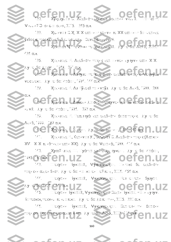 132. Хў ақулов   С.   Адабиёти   давраи   бедории   милл .  ҷ ӣ -   Тошкент:
Миллий Энсиклопедия, 2015. - 365 саҳ.
133. Ҳалимов  С.Ҳ.   XIX  асрнинг  ярими  ва  XX  асрнинг   бошларида
ўзбек ва тожик адабий алоқалари.- Самарқанд, 1978.
134. Ҳамроев   .   Таърихи   танқиди   адаб .-   Душанбе:   Адиб,   2006.-	
Ҷ ӣ
436 саҳ.
135. Ҳодизода   Р.   Адабиёти   то ик   дар   нимаи   дувуми   асри   XIX.-	
ҷ
Душанбе: Дониш, 1968.- 291 саҳ.
136. Ҳодизода Р. Аз гузашта ва ҳозираи адабиёти то ик. Ма мўаи	
ҷ ҷ
мақолаҳо. - Душанбе: Ирфон, 1974.-144 саҳ.
137. Ҳодизода Р. Аз Рўдак  то имрўз.- Душанбе: Адиб, 1988.- 288	
ӣ
саҳ .
138. Ҳодизода Р. Аҳмади Дониш. Тар умаи ҳол ва мероси адабию	
ҷ
илм .	
ӣ  -  Душанбе: Ирфон, 1976.  –  293 саҳ.
139. Ҳодизода   Р.   Тасаввуф   дар   адабиёти   форс-то ик.-   Душанбе:	
ҷ
Адиб, 1999.   -   187 саҳ.
140. Ҳодизода Р. Шоҳин.- Душанбе: Дониш, 1974.-142 саҳ.
141. Ҳодизода Р., Каримов У., Саъдиев С. Адабиёти то ик (Асрҳои	
ҷ
XVI- XIX ва ибтидои асри XX).- Душанбе: Маориф, 1988.- 414 саҳ.
142. Ҳусейнзода   Ш.   Гуфтор   аз   Ган и   сухан   .   -Душанбе:   Ирфон,	
ҷ
1985.-191 саҳ.
143. Шакурии   Бухоро ,   Муҳаммад он.   Нигоҳе   ба   адабиёти	
ӣ ҷ
то икии садаи бист.- Душанбе: Чопхонаи Пайванд, 2006.- 456 саҳ.	
ҷ
144. Шакурии   Бухоро ,   Муҳаммад он.   Равшангари   бузург.-	
ӣ ҷ
Душанбе: 2006.  –  340  саҳ .
145. Шакурии Бухоро , Муҳаммад	
ӣ ҷ он. Садри Бухоро. Чопи дувум.
Бо тасҳеҳ, такмил ва иловаҳо.   - Душанбе: Деваш тич, 2005.- 330  саҳ .
146. Шакурии   Бухоро ,   Муҳаммад он.   Сарнавишти   фор	
ӣ ҷ сии
то икии Фароруд дар садаи бист.- Душанбе: Адиб, 2003.-104 саҳ.	
ҷ
160 