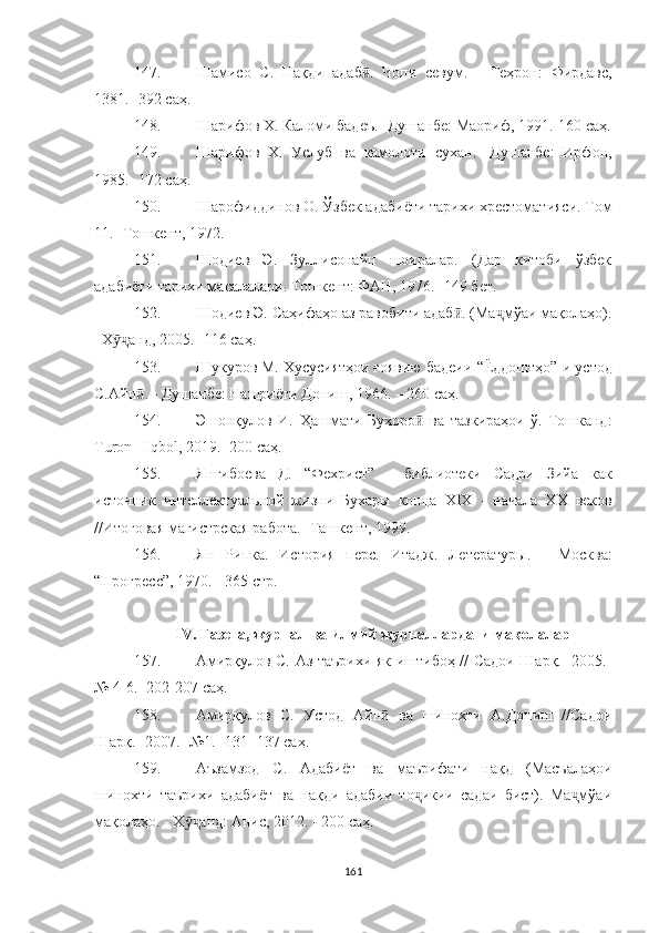 147. Шамисо   С.   Нақди   адаб .   Чопи   севум.ӣ   -   Теҳрон:   Фирдавс,
1381. -   392  саҳ .
148. Шарифов Х. Каломи бадеъ.- Душанбе: Маориф, 1991.-160  саҳ .
149. Шарифов   Х.   Услуб   ва   камолоти   сухан.-   Душанбе:   Ирфон,
1985.- 172  саҳ .
150. Шарофиддинов О.  Ў збек адабиёти тарихи хрестоматияси. Том
11.- Тошкент, 1972 .
151. Шодиев   Э.   Зуллисонайн   шоиралар.   (Дар   китоби   ўзбек
адабиёти тарихи масалалари. Тошкент: ФАН, 1976.- 149 бет.
152. Шодиев Э. Саҳифаҳо аз равобити адаб . (Ма мўаи мақолаҳо).	
ӣ ҷ
–Х анд, 2005.- 116 саҳ.	
ӯҷ
153. Шукуров М. Хусусиятҳои ғоявию бадеии  “ Ёддоштҳо ” -и устод
С.Айн . - Душанбе: Нашриёти Дониш, 1966. – 260 саҳ.	
ӣ
154. Эшонқулов   И.   Ҳашмати   Бухоро   ва   тазкираҳои   ў.-Тошканд:	
ӣ
Turon - Iqbol, 2019.- 200 саҳ.
155. Янгибоева   Д.   “ Фехрист ”   -   библиотеки   Садри   Зийа   как
источник   интеллектуальной   жизни   Бухары   конца   XIX   -   начала   XX   веков
//Итоговая магистрская работа.- Ташкент, 1999.
156. Ян   Рипка.   История   перс.   Итадж.   Летературы.   -   Москва:
“ Прогресс ” , 1970.   -   365 ст р .
I V . Газета, журнал ва илмий журналлардаги мақолалар 
157. Амирқулов С. Аз таърихи як иштибоҳ // Садои Шарқ.- 2005.-
№ 4-6.- 202-207  саҳ .
158. Амирқулов   С.   Устод   Айн   ва   шинохти   А.Дониш   //Садои	
ӣ
Шарқ.- 2007.- №1.- 131- 137 саҳ.
159. Аъзамзод   С.   Адабиёт   ва   маърифати   нақд   (Масъалаҳои
шинохти   таърихи   адабиёт   ва   нақди   адабии   то икии   садаи   бист).   Ма мўаи	
ҷ ҷ
мақолаҳо.  -  Х анд: Анис, 2012.	
ӯҷ  -  200 саҳ.
161 