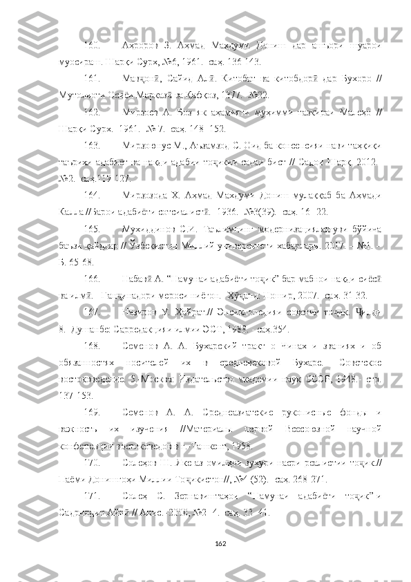 160. Аҳроров   З.   Аҳмад   Махдуми   Дониш   дар   ашъори   шуарои
муосираш. Шарқи Сурх, №6, 1961.- саҳ. 136-143.
161. Мав он ,   Сайид   Ал .   Китобат   ва   китобдор   дар   Бухоро   //ҷ ӣ ӣ ӣ
Мутолиоти Осиёи Марказ  ва Қафқоз, 1377.- 	
ӣ №22.
162. Мирзоев   А.   Боз   як   аҳамияти   муҳимми   тазкираи   Малеҳо   //
Шарқи Сурх.- 1961.- № 7.- саҳ. 148- 152.
163. Мирзоюнус М., Аъзамзод С. Оид ба консепсияи нави таҳқиқи
таърихи  адабиёт  ва   нақди  адабии   то икии  садаи   бист  //   Садои   Шарқ.-2012.-	
ҷ
№2.- саҳ.119-127.
164. Мирзозода   Х.   Аҳмад   Махдуми   Дониш   му лаққаб   ба   Аҳмади
Калла //Барои адабиёти сотсиалист .- 1936.- №3(39).- саҳ. 16- 22.	
ӣ
165. Мухиддинов   С.И.   Таълимнинг   модернизациялашуви   бўйича
баъзи қайдлар // Ўзбекистон Миллий университети хабарлари. 2017. – №1. –
Б. 65-68.
166. Набав  А. “Намунаи адабиёти то ик” бар мабнои нақди сиёс	
ӣ ҷ ӣ
ва илм . - Ган инадори мероси ниёгон.- Х анд: Ношир, 2007.- саҳ. 31-32.	
ӣ ҷ ӯҷ
167. Назиров   У.   Ҳайрат.//   Энсиклопедияи   советии   то ик.   илди	
ҷ Ҷ
8.–Душанбе: Сарредакцияи илмии ЭСТ, 1988.  -  саҳ.354.
168. Семенов   А.   А.   Бухарс кий   тракт   о   Чинах   и   званиях   и   об
обязанностях   носителей   их   в   средневековой   Бухаре.-   Советское
востоковедение.   5.-Москва:   Издательство   академии   наук   СССР,   1948.-   стр .
137-153.
169. Семенов   А.   А.   Среднеазиатские   рукописные   фонды   и
важность   их   изучения   //Материалы   первой   Всесоюзной   научной
конференции востоковедов в г.-Ташкент, 1958.
170. Солеҳов  Ш.   Яке  аз   омилҳои  зуҳури  насри  реалистии   то ҷ ик.//
Паёми Донишгоҳи Миллии То ҷ икистон//, №4 (52).-  саҳ . 268-271.
171. Солеҳ   С.   Зернавиштаҳои   “ Намунаи   адабиёти   то ик	
ҷ ” -и
Садриддин Айн  // Анис.–2000, №2- 4.–саҳ. 33- 41.	
ӣ
162 