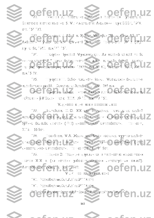 172. Тихонов   Д.   Восстание   1864   г.   в   Восточном   Тур кестане.-
Советское востоковедение.  5. М.: Издателство  Академии Наук СССР, 1948.-
стр . 154-172.
173. Ҳодизода Р. Айн  ва Ҳайрат. Ма мўаи  ӣ ҷ “ ашнномаи Айн	Ҷ ӣ ” .   -
Ахбороти   шўъбаи   фанҳои   амъият   АФ   РСС   То икистон   №   3   (26).-	
ҷ ӣ ҷ
Душанбе, 1960.- саҳ.141-151.
174. Шакурии   Бухоро   Муҳаммад он.   Аз   маориф	
ӣ ҷ парвар   то   ба	ӣ
чингизпараст   //	
ӣ   “ Номаи   фарҳангистон ” -и   забон   ва   адаби   форс .	ӣ   - Давраи
шашум,   шумораи   севум,   тирмоҳи   1383.   -   саҳ.   51-80;   “ Авранг ” . -   2001,   №3.   -
саҳ.15-37.
175. Шукуров Ш. Сабки ғазалиёти Бедил.- Масъалаҳои филология
ва робитаҳои адаб . 	
ӣ -  Самарқанд: Зарафшон, 1977.- 286 саҳ.
176. Шукуров Шавкат. Нигоҳи Аҳмади Дониш ба Мирзо Бедил ва
пайравони ў // Садои Шарқ.- 2006.- № 10.- саҳ.147-150.
V.  Д иссерта ц ия ва автореферат лар:
177. Болтабаева   О.Ю.   ХХ   аср   бошларида   Наманганда   адабий
ҳаракатчилик:   намояндалари,   анъаналари,   янгиланиши:   Филология   фанлари
бўйича   фалсафа   доктори   (PhD)   диссертацияси   автореферати.   –   Тошкент,
2019. – 55 бет.
178. Тожибоева   М.А.   Жадид   адаиблари   ижодида   мумтоз   адабиёт
анъаналари:   Филология   фанлари   номзоди   бўйича   докторлик   (DSc)
диссертацияси автореферати. - Тошкент, 2018. – 71 бет.
179. Шодиев   Э.   Традиция   двуязычная   в   твор честве   ходжентских
поэтов   XIX   в.   (из   истории   узбеко-таджикских   литературных   связей).
Автореф. докт. дисс., Ташкент, 1973.
V I .   И нтернет  тармоқлари :
180. https://zarowadk.ru/upload/4118.php
181. https://zarowadk.ru/upload/4118.php
182. http://navisandagan.tj/tj/index.php/adabiyotshinosi?start=10
163 