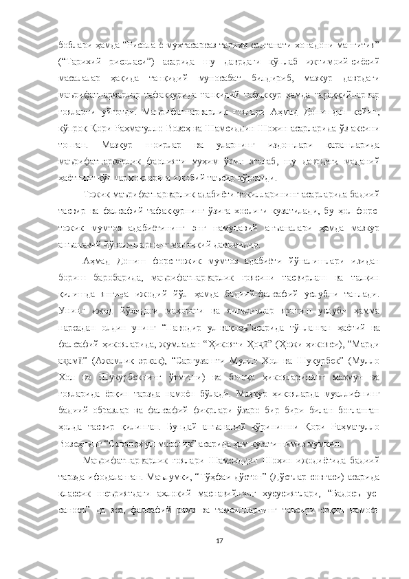 боблари ҳамда “Рисола ё мухтасареаз тарихи салтанати хонадони манғития”
(“Тарихий   рисоласи”)   асарида   шу   даврдаги   кўплаб   ижтимоий-сиёсий
масалалар   ҳақида   танқидий   муносабат   билдириб,   мазкур   даврдаги
маърифатпарварлар   тафаккурида   танқидий   тафаккур   ҳамда   тараққийпарвар
ғояларни   уйғотди.   Маърифатпарварлик   ғоялари   Аҳмад   Донишдан   кейин,
кўпроқ Қори Раҳматулло Возеҳ ва Шамсиддин Шоҳин асарларида ўз аксини
топган.   Мазкур   шоирлар   ва   уларнинг   издошлари   қарашларида
маърифатпарварлик   фаолияти   муҳим   ўрин   эгалаб,   шу   даврдаги   маданий
ҳаётнинг кўп тармоқларига ижобий таъсир кўрсатди.
Тожик маърифатпарварлик адабиёти вакилларининг асарларида бадиий
тасвир   ва   фалсафий   тафаккурнинг   ўзига   хослиги   кузатилади,   бу   ҳол   форс-
тожик   мумтоз   адабиётининг   энг   намунавий   анъаналари   ҳамда   мазкур
анъанавий йўналишарнинг мантиқий давомидир. 
Аҳмад   Дониш   форс-тожик   мумтоз   адабиёти   йўналишлари   изидан
бориш   баробарида,   маърифатпарварлик   ғоясини   тасвирлаш   ва   талқин
қилишда   янгича   ижодий   йўл   ҳамда   бадиий-фалсафий   услубни   танлади.
Унинг   ижод   йўлидаги   маҳорати   ва   янгиликлар   яратиш   услуби   ҳамма
нарсадан   олдин   унинг   “Наводир   ул-вақоеъ”асарида   тўпла н ган   ҳаётий   ва
фалсафий ҳикояларида, жумладан “Ҳикояти Ҳо ” (Ҳожи ҳикояси), “Мардиҷӣ
а ам ”   (Ажамлик   эркак),   “Саргузашти   Мулло   Хол   ва   Шукурбек”   (Мулло	
ҷ ӣ
Хол   ва   Шукурбекнинг   ўтмиши)   ва   бошқа   ҳикояларининг   мазмун   ва
ғояларида   ёрқин   тарзда   намоён   бўлади.   Мазкур   ҳикояларда   муаллифнинг
бадиий   образлар   ва   фалсафий   фикрлари   ўзаро   бир   бири   билан   боғланган
ҳолда   тасвир   қилинган.   Бундай   анъанавий   кўринишни   Қори   Раҳматулло
Возеҳнинг “Савонеҳ ул-масолик” асарида ҳам кузатишимиз мумкин. 
Маърифатпарварлик   ғоялари   Шамсиддин   Шоҳин   ижодиётида   бадиий
тарзда ифодаланган. Маълумки, “Тўҳфаи дўстон” (Дўстлар совғаси)  асарида
классик   шеъриятдаги   ахлоқий   маснавийнинг   хусусиятлари,   “Бадоеъ   ус-
саноеъ”   да   эса,   фалсафий   рамз   ва   тамсилларнинг   таъсири   ёрқин   намоён
17 