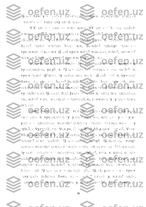 бўлади. Аммо унинг лирик шеърияти, айтиш мумкинки, маърифатпарварлик
шеъриятининг юксак намунаси саналади. 
XIX   асрнинг   иккинчи   ярми   ҳамда   XX   асрнинг   бошида   адабиёт
соҳасида   шундай   маърифатпарварлик   ғоялари   адабий   жанрлар   воситасида
ифодаланар   эди.   Бу   даврдаги   маърифатпарвар   ёзувчи   ва   шоирлари   асарида
бадиий   тасвир   воситаси   билан   ҳам,   фалсафий   тафаккур   тарзининг
муҳокамаси   орқали  ҳам   кўплаб   муҳим   ҳаётий   масалалар,   сиёсий,   ижтимоий
ва ахлоқий қарашлар умумий муҳокамага қўйилган эди.
Маърифатпарварлик   ғоялари   бу   давр   адабиётининг   мазмун   ва
мундарижасида,   услуб   ва   йўналишларининг   ривожланишида   ижобий   ва
муҳим   таъсир   кўрсатди.   Бу   даврда   ижод   қилган   кўплаб   шоир   ва   ёзувчилар
Аҳмад   Донишининг   бадиий-фалсафий   асарлари   билан   танишиб,   эски
давлатчилик   тизими   ҳамда   жаҳолат   ва   қолоқлик   тўғрисида   танқидий
муносабатга эга бўлдилар. Улар ўзларининг назм ва насрда ёзган асарларида
реал ҳаётий воқиа - ҳодисаларни тасвирлаб, халқ оммасига тушунарли тарзда
ёзганлар.
Аммо   Аҳмад   Донишнинг   маърифатпарварлик   фикрлари   кўпчилик
издошлари   ва   мухлисларига   тушунарли   эмас   эди,   қарашли   шунинг   учун
уларнинг   асарларида   маърифатпарварлик   ғоялари   ривожланмади.   Шу
туфайли   Музтариб,   Исо   Махдум,   Ошиқ,   Ҳо   Абдулазим   Шаръий,   Мирзоҷӣ
Абдулазим  Сомий  ва  бошқа   шу  даврда  яшаб   ижод  қилган  шоиру  ёзувчилар
тараққийпарвар   адабиёт   йўналишларига   мансуб   бўлсалар-да,   мазкур
даврдаги маърифатпарварлик ғояларини теран ифода этишдан йироқ эдилар.
Бу   давр   шоирларининг   ижодиётида   ғазал,   рубоий,   қитъа   ва   қасида   сингари
адабий   жанрлар   муҳим   ўрин   эгаллайди.   Шу   билан   бирга,   бадиий   ижод   ҳам
аксарият   ҳолларда   фалсафий   ва   тарихий   мулоҳазалар   билан   омихталаниб
борди.   Наср   йўналишда   янги   жанрлар   пайдо   бўлиб,   уларнинг   энг   муҳим
намуналари   сифатида   Аҳмад   Донишнинг   “Наводир   ул-вақоеъ”   асари,
Шамсиддин   Шоҳиннинг   “Бадоеъ   ул-саноеъ”   китоби,   Қори   Раҳматулло
18 