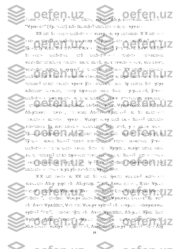 Возеҳнинг   “Ақоид   ун-нисо”   асари,   ҳамда   “Абдулқодирхожа   Савдонинг
“Музҳикот” (Кулгилар) каби фалсафий асарларини санаш мумкин.
XX   аср   бошидаги   адабиётнинг   мазмун   ва   мундарижаси   XIX   асрнинг
иккинчи ярмидаги адабиётдаги мавзу ва йўналишларининг мантиқий давоми
бўлиб,   бу   ҳақда   биз   олдинроқ   ҳам   ишора   қилиб   ўтган   эдик.   Аммо   XX   аср
бошидаги   адабиётда   Ғарб   адабиётининг   таъсири   натижасида
маърифатпарварлик   ғоялари   юзага   келиб,   халқ   оммасини   илм,   маънавият,
маърифат,   санъат   ва   ҳуқуқий   онга   даъват   этар   эди.   XX   аср   бошларидаги
адабиётда   XIX   асрнинг   иккинчи   ярмидаги   шоир   ва   ёзувчиларнинг   илғор   ва
тараққийпарвар   ғоялари   муҳим   ўрин   эгаллаган   эди.   Бу   даврда   бир   гуруҳ
забардаст   олимлар,   шоиру   ёзувчилар   ижод   билан   шуғулланиб,   ўтмиш
адабиётининг   мавзулари   ва   анъаналарини   давом   эттирдилар,   жумладан,
Шарифжон Махдум Садри Зиё, Нақибхон Туғрал, Муҳаммадсиддиқ Ҳайрат,
Абдураҳмон   Тамкин,   Тошхожа   Асирий   Х жандий   ва   бошқаларнингӯ
номларини   келтириш   мумкин.   Мазкур   илму   адаб   аҳли   бадиий   асарлари
воситасида   ўз   замонасидаги   иллатларни   баён   этиб,   уни   ислоҳ   қилиш
йўлларини   кўрсатишга   саъй-ҳаракат   қилар   эдилар.   Бадиий   шакл,   услуб   ва
йўналиш   ҳамда   бадиий   тасвир   воситаларини   яратиш   жиҳатидан   ўтмиш
адабиётининг   анъаналари   изидан   боришган.   Хусусан,   мазкур   асрда   ижод
қилган   тараққийпарвар   ёзувчилар   томонидан   ёзилган   бадиий   насрнинг   тили
ниҳоятда   содда   ва   оммабоп   эди.   Бу   йўлда   Шарифжон   Махдум   Садри   Зиё
асарларининг тили ва услуби эътиборга муносибдир.
XIX   аср   охири   ва   XX   аср   бошида   Бухоро   маънавий   ҳаётининг
вакиллари   Абдушукур   ибн   Абдурасул   “Оят”,   Аҳмад   Дониш,   Ҳожи   Мулло
Икром  -  Икромча,  Муҳаммад   Амин  Пешоварий,  Қори   Абдулкарим   Бухорий
“Офарин”, Шарифжон Махдум Садри Зиё, Мир Муҳаммад Сиддиқ “Ҳашмат”
ибн Амир Музаффар, Мир Исо Махдум муфтий ибн домулло Ниёзмуҳаммад
муфтий   “Исо”,   Носирхонтўра   ибн   Амир   Музаффар,   Абдулло   Хўжа   Садр
Муфтий   Асқар   “Таҳсин”,   Мулло   Fиёсиддин   аълам   Садр   “Соҳиб”,
Жамолиддин махсум Тошқўрғоний, Аҳмаджон Махдум  “Ҳамдий” ибни Абу
19 