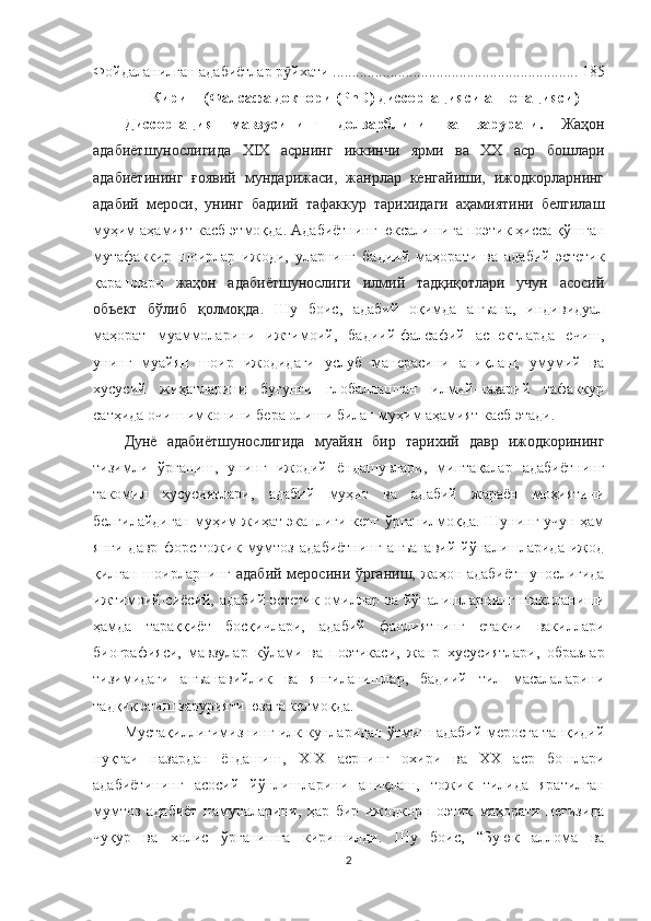 Фойдаланилган адабиётлар р йхатиӯ   ................................................................ 185
Кириш (Фалсафа доктори  (PhD) диссертацияси аннотацияси )
Диссертация   мавзусининг   долзарблиги   ва   зарурати .   Жаҳон
адабиётшунослигида   XIX   асрнинг   иккинчи   ярми   ва   ХХ   аср   бошлари
адабиётининг   ғоявий   мундарижаси,   жанрлар   кенгайиши,   ижодкорларнинг
адабий   мероси,   унинг   бадиий   тафаккур   тарихидаги   аҳамиятини   белгилаш
муҳим аҳамият касб этмоқда.  А дабиётнинг юксалишига поэтик ҳисса қўшган
мутафаккир   шоирлар   ижоди,   уларнинг   бадиий   маҳорати   ва   адабий-эстетик
қарашлари   жаҳон   адабиётшунослиги   илмий   тадқиқотлари   учун   асосий
объект   бўлиб   қолмоқда .   Шу   боис,   адабий   оқимда   анъана,   индивидуал
маҳорат   муаммоларини   ижтимоий,   бадиий-фалсафий   аспектларда   ечиш,
унинг   муайян   шоир   ижодидаги   услуб   манерасини   аниқлаш,   умумий   ва
хусусий   жиҳатларини   бугунги   глобаллашган   илмий-назарий   тафаккур
сатҳида очиш имконини бера олиши билан муҳим аҳамият касб этади. 
Дунё   адабиётшунослигида   муайян   бир   тарихий   давр   ижодкорининг
тизимли   ўрганиш,   унинг   ижодий   ёндашувлари,   минтақалар   адабиётнинг
такомил   хусусиятлари,   адабий   муҳит   ва   адабий   жараён   моҳиятини
белгилайдиган муҳим жиҳат эканлиги кенг ўрганилмоқда. Шунинг учун ҳам
янги   давр   форс-тожик   мумтоз   адабиётнинг   анъанавий   йўналишларида   ижод
қилган шоирларнинг   адабий меросини ўрганиш,   жаҳон адабиётшунослигида
ижтимоий-сиёсий, адабий-эстетик омиллар ва йўналишларнинг шаклланиши
ҳамда   тараққиёт   босқичлари,   адабий   фаолиятнинг   етакчи   вакиллари
биографияси,   мавзулар   кўлами   ва   поэтикаси ,   жанр   хусусиятлари,   образлар
тизимидаги   анъанавийлик   ва   янгиланишлар,   бадиий   тил   масалаларини
тадқиқ этиш зарурияти юзага келмоқда.
Мустақиллигимизнинг илк кунларидан ўтмиш адабий меросга танқидий
ну қ таи   назардан   ёндашиш,   XIX   асрнинг   охири   ва   ХХ   аср   бошлари
адабиётининг   асосий   йўнлишларини   аниқлаш,   тожик   тилида   яратилган
мумтоз   адабиёт   намуналарини,   ҳар   бир   ижодкор   поэтик   маҳорати   негизида
чуқур   ва   холис   ўрганишга   киришилди.   Шу   боис,   “Буюк   аллома   ва
2 