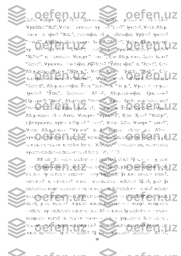 Сайид   Махсум   Судур   ибни   Нажмиддин,   Саййид   Нуриддинхон   ибни   амир
Музаффар “Ҳаё”, Мирзо Шамсиддин мунший “Доий” Бухорий, Мирзо Абдул
Раҳим   Пешк ҳий   “Хаёл”,   Идрисхўжа   ибни   Наберахўжа   Муфтий   Бухорийӯ
“Рожий”,   Абулфазл   Садр   аълами   Балхий   “Сирот”,   Мирзо   Азим   мирохур
муншиий   Бўстоний   “Сомий”,   шоирлардан   Муҳаммадсиддиқ   Бухорий
“Ҳайрат” ва Шамсиддин Махдум “Шоҳин”, Қози Абдулвоҳид Садри Балхий
“Сарир”,   Муҳаммад   Тоҳирхўжа   Жўйборий   “Ўзбек   хўжа”   ва   “Зарир”,   Қори
Абдулмажид   Ҳаким   “Зўфунун”,   Мирзо   Ҳайити   Тўқсабо   “Саҳбо”,   Қори
Бақохўжа   Карминагий   “Матвий”,   Мирзошоҳ   ибн   Мирзобой   оқсоққол
“Сарроф”,   Абдулқодирхўжа   Ўроқ   “Савдо”   ва   “Бепул”,   Мулло   Иноятулло
Бухорий   “Ўсма”,   Садриддин   Айний,   Абдуллазизхўжа   Қуҳандизий
(Қундузий)   “Азиз”,   Абдуррауф   “Фитрат”,   Мулло   Қурбонхон   Вардонзеий
“Фитрат”,   Содиқ   Хўжа   Гулшаний,   Назруллоҳ   Ўроқ   “Лутфий”,   Мулло
Абдулмажид   ибни   Аҳмад   Махдуми   “Музтариб”,   Ҳожи   Ҳодий   “Масрур”,
Дўстмуҳаммад   муфти   Бойсуний   “Нодир”,   Мирзо   Сайид   Махсум   “Назмий”,
Мирзо   Абдулвоҳиди   “Мунзим”   ва   бошқалардан   иборат   эди.   Айтиш
мумкинки,   буларнинг   аксарияти   марказий   мадрасалар   устози   бўлиб,   толиби
илм аҳлига таълим ва тарбия берган. Уларнинг шогирдлари эса, вилоятларда
мударрис сифатида фаолият олиб борган [74, 11-12[.
XX   аср   бошидаги   адабиётнинг   тараққийпарвар   йўналиши   шу   давр
шоир ва ёзувчиларининг асарларида намоён бўлиб, у ўзига хос хусусиятларга
эга   эди.   Бу   даврдаги   аксарият   шоиру   ёзувчилар   ўз   замонасидаги   сиёсий,
ижтимоий   ва   иқтисодий   воқиа   -   ҳодисалардан   хабардор   бўлиб,   улар   ўз
асарларида мазур иллатларни ислоҳ қилиш ва бартараф этишга саъй-ҳаракат
қилар эди. Шулар қаторида, бу давр адабиётида янги адабий йўналиш юзага
келиб,   унда   маданий   ютуқлар   ҳамда   зиёлиларнинг   мазкур   мавзуларга
нисбатан муносабатлари акс этган эди. Айни вақтда бу адабиётининг етакчи
мавзулари   мактаб   ва   таълим   тизимининг   янги   усулларига   бағишланган,
таълимнинг янги усули халқ маънавий - маданий ҳаётида жиддий ўзгаришлар
юзага   келтирди.   Бу   янги   адабий   йўналиш   вакиллари   Садриддин   Айний,
20 