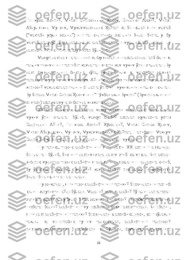 Тошхўжа   Асирий,   Мирзо   Сирожиддин   Ҳаким,   Сиддиқи   Ажзий,   Мирзо
Абдулвоҳид   Мунзим,   Муҳаммадсиддиқ   Ҳайрат   ва   бошқалар   янги   мактаб
(“мактаби   усули   жадид”)нинг   ташкилотчиси   эканлиги   билан   бирга,   ушбу
мактаблар   учун   ўқув   дарслик   ва   адабиётларнинг   муаллифлари,   ҳамда   шу
даврдаги йирик шоир ва ёзувчилар бўлишган. 
Мазкур даврда яшаган шоир ва ёзувчиларнинг асарларида Ғарб фани ва
таълим тизимининг тарғибот ҳамда ташвиқоти ҳам муҳим ўрин эгаллаган. Бу
давр   ёзувчиларининг   фикрига   кўра,   дунёвий   илм   ва   маърифат   жамият
тараққиёти   учун   ниҳоятда   зарур.   Айни   ҳолда,   рус   тили   ҳамда   ривожланган
хорижий мамлакатлар тилини ёшларга ўргатиш муҳимлигини талқин қилган.
Бу борада Мирзо Сирож Ҳакимнинг “Т ҳфаи аҳли Бухоро” (Бухоро аҳлинингӯ
совғаси) асари намуна сифатида хизмат қилади.
XX   аср   бошидаги   адабиётда   мавзу   тасвири   ҳамда   давр   масалалари
муҳим   ўрин   эгалаган   бўлиб,   мазкур   адабий   асарлар   жумласига   устоз
Садриддин   Айний,   Тошхожа   Асирий   Х жандий,   Мирзо   Сирож   Ҳаким,	
ӯ
Мирзо   Абдулвоҳид   Мунзим,   Муҳаммадсиддиқ   Ҳайрат,   Шарифжон   Махдум
Садри Зиё ва бошқаларнинг шеърларини келтириш мумкин. 
Шу   тариқа,   тожик   адабиётининг   янги   даври   XX   асрнинг   аввалидан
бошланган   бўлиб,   бизнинг   давримизгача   давом   этиб   келмоқда.   Бир   асрдан
зиёдроқ муддатда тожик адабиёти янада янги ривожланиш палласига кириб,
бу   ўзгариш   тожик   халқ   маданий   ҳамда   адабий   ривожланиши   хусусияти
билан боғлиқлиги англашилади. 
Шу жиҳатдан, янги тожик адабиётининг тарихий босқичларини тасниф
қилиш зарурияти пайдо бўлади. Маданий ҳаёт ва адабий йўналишларга теран
эътибор қаратиш, шу билан бирга жамиятнинг сиёсий - ижтимоий ҳаракатига
нисбатан бадиий адабиётнинг муносабатини ёрқин акс эттиради. Бинобарин,
янги давр адабиётининг тарихий босқичлари классификацияси, кенг кўламли
таҳлил   ва   монографик   тушим   тадқиқотлар,   адабиётнинг   тадрижий
ривожланиш(эволюцион)   сабаблари   ва   йўллари,   ёзувчилар   асрларининг
21 