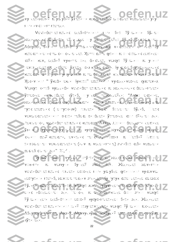 мундарижавий ва услубий ўзгариши ҳамда адабий алоқалар масалалари учун
янги имконият яратади.
Маърифатпарварлик   адабиётининг   янги   бир   йўналиши   бўлган
жадидчилик   адабиёти   айни   ана   шу   асосда   пайдо   бўлиб   ривожланган.
Афсуски,   бизнинг   адабиётшунослигимизда   кам   миқдордаги   кишилар   бу
ҳаракатни аниқ талқин қилганлар. Ҳатто қайта қуриш ва ошкоралик давридан
кейин   ҳам,   адабий   муҳитга   оид   фикрлар,   мазкур   йўналиш   ва   унинг
намояндаларига нисбатан ўзгаришсиз ҳолда қолди. Бу ҳақда биз жадидчилик
ҳаракатини нотўғри тушунишни ва талқин қилиш ҳодисасини Мирзо Сирож
Ҳакимнинг   “Тўҳафи   аҳли   Бухоро”   асарининг   муқаддимасида   кузатамиз.
Мазкур   китоб   муаллифи   маърифатпарварлик   ва   жадидчилик   фаолиятлари
ўртасида   ихтилофлар   кўриб,   шундай   таъкидлайди:   “Аммо   аксинча,
жадидчилик   (жадидизм)   ҳаракати   исломпарастлик   (панисломизм)   ва
туркпарастлик   (пантуркизм)   ғоялари   билан   боғланган   бўлиб,   Шарқ
мамалакатларининг   юқори   табақа   синфлари   ўртасида   кенг   ёйилган   эди.
Ваҳоланки,   маърифатпарварлик   ҳаракати   Аҳмад   Дониш   фаолияти   даврида
ўзининг   муҳим   намуналари   ва   хусусиятлари,   жумладан:   халққа   хизмат
қилиш   саъй-ҳаракати,   амирлик   танқиди,   Россия   ва   Ғарбий   Европа
ривожланган   мамлакатларига   (илм   ва   маданиятига)   эътибор   каби   масалани
сақлаб қолган эди”  [20, 4[. 
Бундай   талқин   мутлақ   нотўғри,   чунки   жадидчилик   ҳаракатининг
моҳияти   ва   мазмуни   бундай   эмас   эди.   Жадидлар   жамиятни
маърифатпарварлик   ғоялари   асосида   янги   услубда   қуришнинг   мукаммал
дастурини   яратиб,   жамоага   тақдим   этдилар.   Бу   гуруҳ   қарашларида   келажак
йўлини   излаш   билан   бирга,   мазкур   замон   тузумидаги   воқеликнинг   танқиди
аниқ   ифодаланган   эди.   Танқид   ва   ошкора   ҳолда   фош   этиш   мазкур
йўналишдаги   адабиётнинг   асосий   хусусиятларидан   бири   эди.   Жадидлар
маърифатпарварлигининг   олий   орзу-армонлари   мазкур   йўналиш   вакиллари
Абдурауф   Фитрат,   Ажзий,   Маҳмудхўжа   Беҳбудий   асарларида   аниқ   кўзга
кўринади.
22 