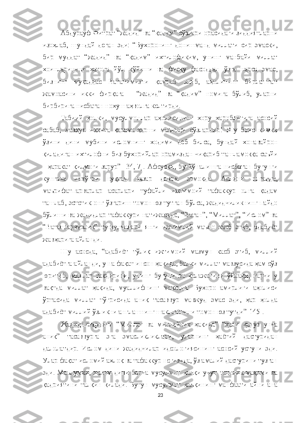 Абдурауф Фитрат “жадид” ва “қадим” сўзлари орасидаги зиддиятларни
изоҳлаб,   шундай   деган   эди:   “Бухоронинг   донишманд   миллати   сир   эмаски,
бир   муддат   “жадид”   ва   “қадим”   ихтилофиким,   унинг   манбайи   миллат
хоинларининг   хатога   йўл   қўйиши   ва   фисқу   фасоддан   ўзга   нарса   эмас,
бизнинг   муқаддас   Ватанимизни   қамраб   олиб,   аҳолининг   бирлашган
жамоасини   икки   фирқага   –   “жадид”   ва   “қадим”   номига   бўлиб,   уларни
бирбирига нисбатан нохуш аҳволга келтирди.
Табиий   ҳолки,   мусулмонлар   аҳолисининг   хору   хароблигига   асосий
сабаб,   мазкур   иккита   қарама-қарши   маъноли   сўзлардир!   Шу   боис   кимки
ўзини   дини   мубини   исломнинг   ходими   деб   билса,   бундай   хонавайрон
қиладиган ихтилофни биз бухорийлар орамиздан чиқариб ташламоққа саъйи
-   ҳаракат   қилмоғи   зарур”   [34,   7].   Афсуски,   бу   йўналишга   нисбатан   бугунги
кунгача   нотўғри   нуқтаи   назар   давом   этмоқда.   Аслини   олганда,
маърифатпарварлар   асарлари   туфайли   ижтимоий   тафаккур   олға   қадам
ташлаб, эстетик онг ўзгариш томон юз тутган бўлса, жадидчиликнинг пайдо
бўлиши ва жадидлар тафаккури натижасида, “Ватан”, “Миллат”, “Ислом” ва
“Ватанпарварлик”   тушунчалари   янги   ижтимоий   маъно   касб   этиб,   адабиёт
жавҳарига айланди.
Шу   асосда,   “адабиёт   тўлиқ   ижтимоий   мазмун   касб   этиб,   миллий
адабиётга айланди, у на фақат инсон ҳақида, балки миллат мавзусида ҳам сўз
юритиб,   миллат   тақдирини,   унинг   бугуни   ва   келажагини   ўйлади,   гарчи   у
вақтда   миллат   ҳақида,   муаллифнинг   мақсади:   Бухоро   амирлиги   аҳолиси
ўртасида   миллат   тўғрисида   аниқ   тасаввур   мавжуд   эмас   эди,   ҳар   ҳолда
адабиёт миллий ўзликни англашнинг шаклланиши томон юз тутди” [145].
Жадидчиларнинг   “Миллат   ва   миллийлик   ҳақида”   “ҳали   ҳануз   унча
аниқ”   тасаввурга   эга   эмасликликлари,   уларнинг   ҳаётий   дастуридан
далолатдир.   Ислом   дини   жадидчилар   идеологиясининг   асосий   устуни   эди.
Улар фақат исломий ахлоқ ва тафаккур негизида, ўз амалий дастурини тузган
эди.  Маълумки,  ислом   дини  барча   мусулмон  халқи  учун  тенглик   мақоми  ва
қадриятини   талқин   қилади.   Бутун   мусулмон   халқининг   манфаати   айни   ана
23 