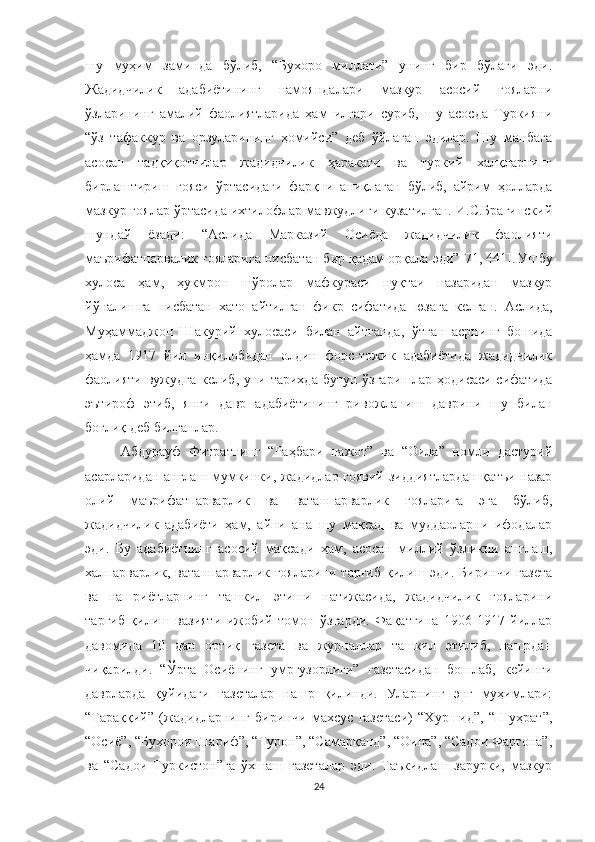 шу   муҳим   заминда   бўлиб,   “Бухоро   миллати”   унинг   бир   бўлаги   эди.
Жадидчилик   адабиётининг   намояндалари   мазкур   асосий   ғояларни
ўзларининг   амалий   фаолиятларида   ҳам   илгари   суриб,   шу   асосда   Туркияни
“ўз   тафаккур   ва   орзуларининг   ҳомийси”   деб   ўйлаган   эдилар.   Шу   манбага
асосан   тадқиқотчилар   жадидчилик   ҳаракати   ва   туркий   халқларнинг
бирлаштириш   ғояси   ўртасидаги   фарқни   аниқлаган   бўлиб,   айрим   ҳолларда
мазкур ғоялар ўртасида ихтилофлар мавжудлиги кузатилган. И.С.Брагинский
шундай   ёзади:   “Аслида   Марказий   Осиёда   жадидчилик   фаолияти
маърифатпарвалик ғояларига нисбатан бир қадам орқала эди” [71, 441].  
Ушбу
хулоса   ҳам,   ҳукмрон   шўролар   мафкураси   нуқтаи   назаридан   мазкур
йўналишга   нисбатан   хато   айтилган   фикр   сифатида   юзага   келган.   Аслида,
Муҳаммаджон   Шакурий   хулосаси   билан   айтганда,   ўтган   асрнинг   бошида
ҳамда   1917   йил   инқилобидан   олдин   форс-тожик   адабиётида   жадидчилик
фаолияти вужудга  келиб, уни тарихда бутун ўзгаришлар ҳодисаси сифатида
эътироф   этиб,   янги   давр   адабиётининг   ривожланиш   даврини   шу   билан
боғлиқ деб билганлар. 
Абдурауф   Фитратнинг   “Раҳбари   нажот”   ва   “Оила”   номли   дастурий
асарларидан англаш мумкинки, жадидлар ғоявий зиддиятлардан қатъи назар
олий   маърифатпарварлик   ва   ватанпарварлик   ғояларига   эга   бўлиб,
жадидчилик   адабиёти   ҳам,   айни   ана   шу   мақсад   ва   муддаоларни   ифодалар
эди.   Бу   адабиётнинг   асосий   мақсади   ҳам,   асосан   миллий   ўзликни   англаш,
халпарварлик, ватанпарварлик ғояларини  тарғиб  қилиш эди.  Биринчи газета
ва   нашриётларнинг   ташкил   этиши   натижасида,   жадидчилик   ғояларини
тарғиб   қилиш   вазияти   ижобий   томон   ўзгарди.   Фақатгина   1906-1917   йиллар
давомида   10   дан   ортиқ   газета   ва   журналлар   ташкил   этилиб,   нашрдан
чиқарилди.   “Ўрта   Осиёнинг   умргузорлиги”   газетасидан   бошлаб,   кейинги
даврларда   қуйидаги   газеталар   нашр   қилинди.   Уларнинг   энг   муҳимлари:
“Тараққий”   (жадидларнинг   биринчи   махсус   газетаси)   “Хуршид”,   “Шуҳрат”,
“Осиё”, “Бухорои Шариф”, “Турон”, “Самарқанд”, “Оина”, “Садои Фарғона”,
ва   “Садои   Туркистон”га   ўхшаш   газеталар   эди.   Таъкидлаш   зарурки,   мазкур
24 