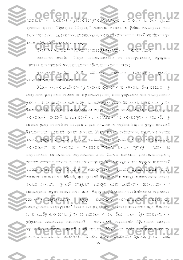 газеталарнинг аксарияти ўзбек ва турк тилларида нашр қилинган эди. Булар
орасида   фақат   “Бухорои   Шариф”   газетаси   тожик   ва   ўзбек   тилларида   чоп
қилинган эди. Тадқиқотчилар жадидчилик адабиётининг ғоявий манбаини уч
қисмга бўлиб тадқиқ қилганлар: 
биринчи манба: Поволже тотор жадидчиларининг қарашлари; 
иккинчи   манба:   Шарқ   панисломизми   ва   пантуркизми,   хусусан
Туркиядаги туркий миллатларнинг бирлаштириш ғояси; 
учинчи   манба:   XIX   асрнинг   иккинчи   ярмидаги   Бухоро
маърифатпарварлик фаолияти.
Жадидчилик   адабиёти   тўғрисида   сўз   юритганимизда,   биз   аввало   шу
даврдаги   уларнинг   газета   ва   журналларини,   янги   усулдаги   мактабларининг
ўқитиш воситаларини ҳамда бундан ҳам муҳимроғи бадиий адабиётини тўғри
ўзлаштириб,   хулоса   чиқармоғимиз   зарур.   Ишора   қилганимиздек,   жадидлар
иқтисодий - сиёсий ва маънавий ислоҳотларнинг аниқ дастурини яратиб, шу
асосда   улар   мактаб   ва   мадрасаларда   таълим   ва   тарбия   бериш   учун   жиддий
ўзгаришларни   талаб   қилар   эдилар.   Улар   замон   сиёсатини,   амирлик   идора
қилиш   усулини   ислоҳ   этишни   мақсад   қилиб,   уларнинг   асосий   режалари
иқтисодиёт   ва   тижоратни   ривожлантириш,   аҳоли   турмуш   тарзи   ва
шароитини   яхшилашга   қаратилган   эди.   Савдо   сотиқни   ривожлантириш,
саноат корхоналарини ташкил этиш улар фаолиятидаги энг муҳим ва асосий
мақсадларидан   эди.   Уларнинг   мафкуравий   орзулари   фундаментал   ислом
ғоясига   асосланган   бўлиб,   ҳар   қандай   хурофот   ва   ақидапарастликни   инкор
қилар   эдилар.   Бундай   орзулар   мазкур   давр   адабиёти   вакилларининг
асарларида   мужассамлашган   эди.   Афсуски,   бизнинг   адабиётимиз   тарихида
жадидчи   ёзувчиларнинг   бутун   фаолияти   истиқлолгача   “вайронкор
жадидчилик мафкураси” билан алоқадор ҳолда инкор қилинган эди. Аслини
олганда, бу ҳақиқатга тўғри келмас эди. Инқилобдан олдин Бухоро амирлиги
уфуқида   жадидлар   ижтимоий   -   маънавий   тараққиёт   йўлидаги   охирги
хушхабар   сифатида   ҳувайдо   бўлганлар.   Жадидлар   сиёсат   соҳасида   ислом
динига   асосланган   ҳокимият   ташкил   этиш   тарафдори   бўлиб,   унда   шахс,
25 