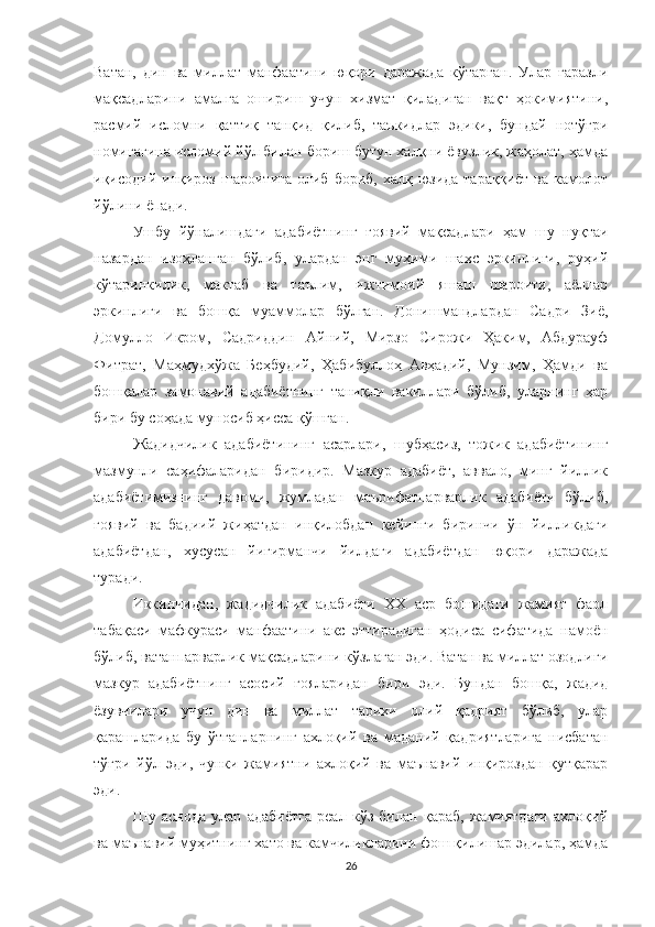 Ватан,   дин   ва   миллат   манфаатини   юқори   даражада   кўтарган.   Улар   ғаразли
мақсадларини   амалга   ошириш   учун   хизмат   қиладиган   вақт   ҳокимиятини,
расмий   исломни   қаттиқ   танқид   қилиб,   таъкидлар   эдики,   бундай   нотўғри
номигагина исломий йўл билан бориш бутун халқни ёвузлик, жаҳолат, ҳамда
иқисодий  инқироз  шароитига   олиб   бориб,  халқ  юзида  тараққиёт   ва  камолот
йўлини ёпади.
Ушбу   йўналишдаги   адабиётнинг   ғоявий   мақсадлари   ҳам   шу   нуқтаи
назардан   изоҳланган   бўлиб,   улардан   энг   муҳими   шахс   эркинлиги,   руҳий
кўтаринкилик,   мактаб   ва   таълим,   ижтимоий   яшаш   шароити,   аёллар
эркинлиги   ва   бошқа   муаммолар   бўлган.   Донишмандлардан   Садри   Зиё,
Домулло   Икром,   Садриддин   Aйний,   Мирзо   Сирожи   Ҳаким,   Aбдурауф
Фитрат,   Маҳмудхўжа   Беҳбудий,   Ҳабибуллоҳ   Aвҳадий,   Мунзим,   Ҳамди   ва
бошқалар   замонавий   адабиётнинг   таниқли   вакиллари   бўлиб,   уларнинг   ҳар
бири бу соҳада муносиб ҳисса қўшган.
Жадидчилик   адабиётининг   асарлари,   шубҳасиз,   тожик   адабиётининг
мазмунли   саҳифаларидан   биридир.   Мазкур   адабиёт,   аввало,   минг   йиллик
адабиётимизнинг   давоми,   жумладан   маърифатпарварлик   адабиёти   бўлиб,
ғоявий   ва   бадиий   жиҳатдан   инқилобдан   кейинги   биринчи   ўн   йилликдаги
адабиётдан,   хусусан   йигирманчи   йилдаги   адабиётдан   юқори   даражада
туради. 
Иккинчидан,   жадидчилик   адабиёти   XX   аср   бошидаги   жамият   фаол
табақаси   мафкураси   манфаатини   акс   эттирадиган   ҳодиса   сифатида   намоён
бўлиб, ватанпарварлик мақсадларини кўзлаган эди. Ватан ва миллат озодлиги
мазкур   адабиётнинг   асосий   ғояларидан   бири   эди.   Бундан   бошқа,   жадид
ёзувчилари   учун   дин   ва   миллат   тарихи   олий   қадрият   бўлиб,   улар
қарашларида   бу   ўтганларнинг   ахлоқий   ва   маданий   қадриятларига   нисбатан
тўғри   йўл   эди,   чунки   жамиятни   ахлоқий   ва   маънавий   инқироздан   қутқарар
эди. 
Шу   аснода   улар   адабиётга   реал   кўз   билан   қараб,   жамиятдаги   ахлоқий
ва маънавий муҳитнинг хато ва камчиликларини фош қилишар эдилар, ҳамда
26 