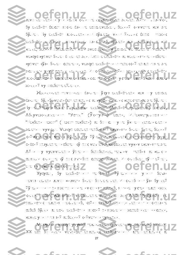 замондашларини   уни   ислоҳ   қилишга   даъват   қилар   эдилар.   Айтиш   лозимки,
бу   адабиёт   фақат   воқиа   ёзишга   асосламасдан,   бадиий   қимматга   ҳам   эга
бўлган.   Бу   адабиёт   вакилларининг   сўзлари   минг   йиллик   форс   -   тожик
адабиётининг   мағз   -   моҳиятидан   озиқланиб,   сўзлари   вазн   ва   тамкинга   хос
ҳолда,   бадиий   образлардан   холи   эмас   эди.   Шу   асосда   манбаларга   нисбатан
махсус ҳурмат билан ёндашар эди. Eвропа адабиёти ва маданиятига нисбатан
ҳурмат   кўзи   билан   қарагани,   мазкур   адабиётнинг   тараққийпарвар   ғояга   эга
эканлиги   учун   етарли   далилдир.   Инқилобдан   кейин   жадидчилик   адабиёти
вакилларининг   асарларида   воқеликка   танқидий   нуқтаи   назар   билан   қараш
жиддий муносабатга айланди. 
Жадидчилар   томонидан   ёзилган   ўқув   адабиётлари   ҳам   шу   асосда
ёзилган бўлиб, маърифатпарварлик ва ҳурфикрлилик характерига эга бўлган.
Бунга   Шакурийнинг   “Гулдастаи   адабиёт”   (Адабиёт   гулдастаси)   китоби,
Абдумажидзоданинг   “Устод”   (Ўқитувчи)   асари,   И.Раҳматуллоевнинг
“Раҳбари   нажот”   (Нажот   раҳбари)   ва   бошқа   шунга   ўхшаш   дарсликларни
эслатиш   мумкин.   Мазкур   асарлар   тарбиявий   аҳамияти   билан   бирга,   бадиий
қийматга   ҳам   молик   бўлган.   Бу   йўналиш   вакилларининг   аксарияти   учун
сиёсий орзуларга нисбатан кўпроқ маънавий мақсадлар муҳим аҳамиятга эга.
Айни   шу   муаммоларни   ўрганиш   баробарида,   таълим   -   тарбия   ва   халқни
саводли   қилишга   кўпроқ   эътибор   қаратар   эдилар.   Инқилобдан   сўнг   айнан,
ана шу тамойил ривож топди.
Хусусан,   бу   адабиётнинг   танқидий   йўналишини   унинг   баъзи
намояндалари   замон   хизмати   билан   боғлаганлар.   Инқилобнинг   ўзи   бундай
йўналишнинг   ривож   топишига   имконият   яратиб,   янгича   нуқтаи   назар   ижод
қилди. Танқид ҳам сиёсий мақсадларга қаратилган эди. Айни шу йўналишда
реалистик   назария   шаклланиб,   кейин   адабий   принципларнинг   инқирозига
сабаб   бўлди   ва   асил   адабиётни   воқеий   ривожланиш   жараёнидан   чиқарди,
ҳамда унинг ғоявий ва бадиий қийматини туширди.
Мавзунинг мазкур умумий таҳлилидан қуйидаги хулоса келиб чиқади:
XX   аср   бошидаги   маърифатпарварлик   адабиётининг   ватанпарварлик   ва
27 