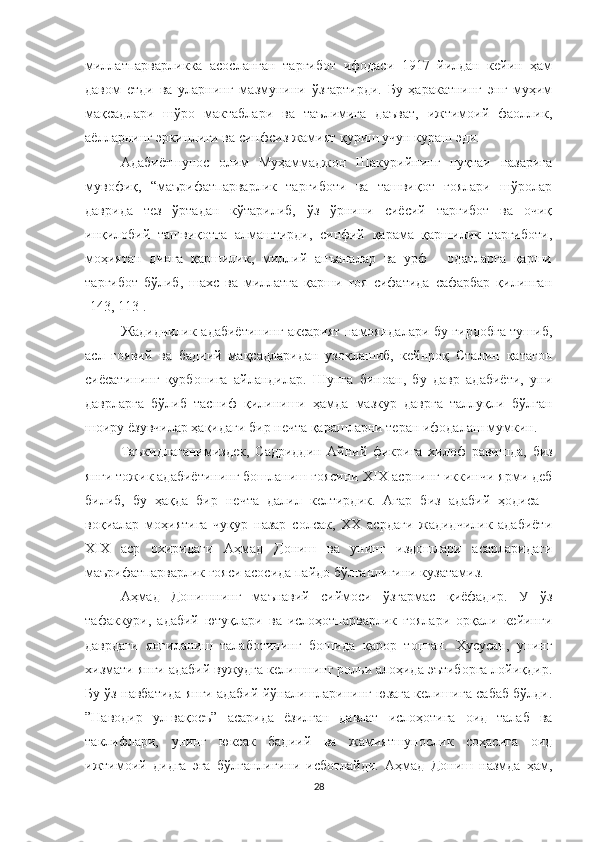 миллатпарварликка   асосланган   тарғибот   ифодаси   1917   йилдан   кейин   ҳам
давом   етди   ва   уларнинг   мазмунини   ўзгартирди.   Бу   ҳаракатнинг   энг   муҳим
мақсадлари   шўро   мактаблари   ва   таълимига   даъват,   ижтимоий   фаоллик,
аёлларнинг эркинлиги ва синфсиз жамият қуриш учун кураш эди.
Адабиётшунос   олим   Муҳаммаджон   Шакурийнинг   нуқтаи   назарига
мувофиқ,   “маърифатпарварлик   тарғиботи   ва   ташвиқот   ғоялари   шўролар
даврида   тез   ўртадан   кўтарилиб,   ўз   ўрнини   сиёсий   тарғибот   ва   очиқ
инқилобий   ташвиқотга   алмаштирди,   синфий   қарама   қаршилик   тарғиботи,
моҳиятан   динга   қаршилик,   миллий   анъаналар   ва   урф   -   одатларга   қарши
тарғибот   бўлиб,   шахс   ва   миллатга   қарши   ғоя   сифатида   сафарбар   қилинган
[143, 113].
Жадидчилик адабиётининг аксарият намояндалари бу гирдобга тушиб,
асл   ғоявий   ва   бадиий   мақсадларидан   узоқлашиб,   кейнроқ   Сталин   қатағон
сиёсатининг   қурбонига   айландилар.   Шунга   биноан,   бу   давр   адабиёти,   уни
даврларга   бўлиб   тасниф   қилиниши   ҳамда   мазкур   даврга   таллуқли   бўлган
шоиру ёзувчилар ҳақидаги бир нечта қарашларни теран ифодалаш мумкин.
Таъкидлаганимиздек,   Садриддин   Айний   фикрига   хилоф   равишда,   биз
янги тожик адабиётининг бошланиш ғоясини  XIX асрнинг иккинчи ярми деб
билиб,   бу   ҳақда   бир   нечта   далил   келтирдик.   Агар   биз   адабий   ҳодиса   -
воқиалар   моҳиятига   чуқур   назар   солсак,   XX   асрдаги   жадидчилик   адабиёти
XIX   аср   охиридаги   Аҳмад   Дониш   ва   унинг   издошлари   асарларидаги
маърифатпарварлик ғояси асосида пайдо бўлганлигини кузатамиз. 
Аҳмад   Донишнинг   маънавий   сиймоси   ўзгармас   қиёфадир.   У   ўз
тафаккури,   адабий   ютуқлари   ва   ислоҳотпарварлик   ғоялари   орқали   кейинги
даврдаги   янгиланиш   талаботининг   бошида   қарор   топган.   Хусусан,   унинг
хизмати янги адабий вужудга келишнинг рольи алоҳида эътиборга лойиқдир.
Бу ўз навбатида янги адабий йўналишларининг юзага келишига сабаб бўлди.
”Наводир   ул-вақоеъ”   асарида   ёзилган   давлат   ислоҳотига   оид   талаб   ва
таклифлари,   унинг   юксак   бадиий   ва   жамиятшунослик   соҳасига   оид
ижтимоий   дидга   эга   бўлганлигини   исботлайди.   Аҳмад   Дониш   назмда   ҳам,
28 