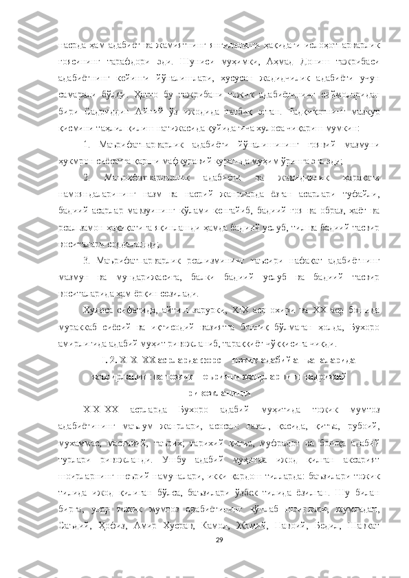 насрда   ҳам   адабиёт   ва   жамиятнинг   янгиланиши   ҳақидаги   ислоҳотпарварлик
ғоясининг   тарафдори   эди.   Шуниси   муҳимки,   Аҳмад   Дониш   тажрибаси
адабиётнинг   кейинги   йўналишлари,   хусусан   жадидчилик   адабиёти   учун
самарали   бўлди.   Ҳатто   бу   тажрибани   тожик   адабиётининг   сиймоларидан
бири   Садриддин   Айний   ўз   ижодида   татбиқ   этган.   Тадқиқотнинг   мазкур
қисмини таҳлил қилиш натижасида қуйидагича хулоса чиқариш мумкин:
1.   Маърифатпарварлик   адабиёти   йўналишининг   ғоявий   мазмуни
ҳукмрон сиёсатга қарши мафкуравий курашда муҳим ўринга эга эди; 
2.   Маърифатпарварлик   адабиёти   ва   жадидчилик   ҳаракати
намояндаларининг   назм   ва   насрий   жанрларда   ёзган   асарлари   туфайли,
бадиий   асарлар   мавзуининг   кўлами   кенгайиб,   бадиий   ғоя   ва   образ,   ҳаёт   ва
реал замон ҳақиқатига яқинлашди ҳамда бадиий услуб, тил ва бадиий тасвир
воситалари соддалашди;
3.   Маърифатпарварлик   реализмининг   таъсири   нафақат   адабиётнинг
мазмун   ва   мундарижасига,   балки   бадиий   услуб   ва   бадиий   тасвир
воситаларида ҳам ёрқин сезилади. 
Хулоса   сифатида,   айтиш   зарурки,   XIX   аср   охири   ва   XX   аср   бошида
мураккаб   сиёсий   ва   иқтисодий   вазиятга   боғлиқ   бўлмаган   ҳолда,   Бухоро
амирлигида адабий муҳит ривожланиб, тараққиёт чўққисига чиқди.  
I . 2.  Х I Х–ХХ асрларда форс – тожик адабий анъаналаридан
таъсирланиш ва тожик шеърияти жанрларнинг тадрижий
ривожланиши
ХIХ–ХХ   асрларда   Бухоро   адабий   муҳитида   тожик   мумтоз
адабиётининг   маълум   жанрлари,   асосан:   ғазал,   қасида,   қитъа,   рубоий,
мухаммас,   маснавий,   таърих;   тарихий   қитъа,   муфрадот   ва   бошқа   адабий
турлари   ривожланди.   Ушбу   адабий   муҳитда   ижод   қилган   аксарият
шоирларнинг   шеърий   намуналари,   икки   қардош   тилларда:   баъзилари   тожик
тилида   ижод   қилиган   бўлса,   баъзилари   ўзбек   тилида   ёзилган.   Шу   билан
бирга,   улар   тожик   мумтоз   адабиётининг   кўплаб   шоирлари,   жумладан,
Саъдий,   Ҳофиз,   Амир   Хусрав,   Камол,   Жомий,   Навоий,   Бедил,   Шавкат
29 