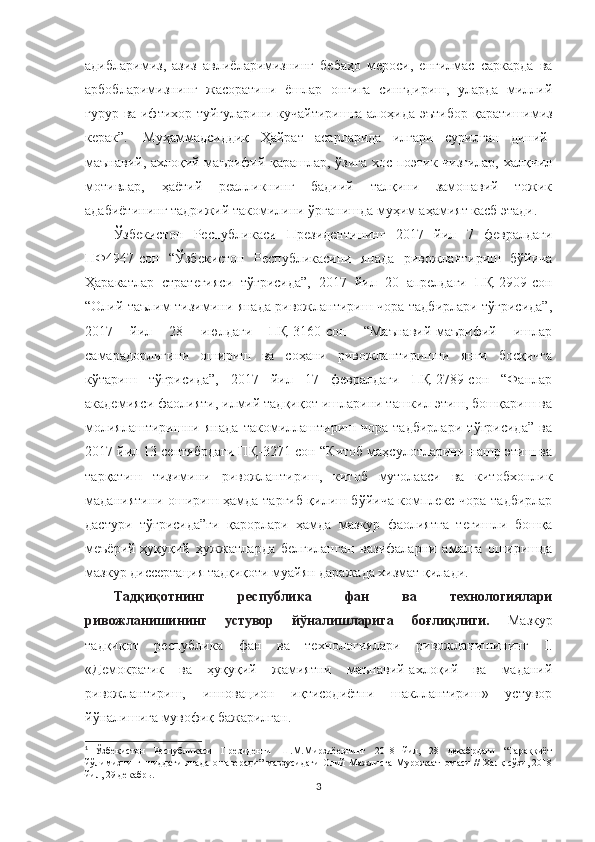 адибларимиз,   азиз   авлиёларимизнинг   бебаҳо   мероси,   енгилмас   саркарда   ва
арбобларимизнинг   жасоратини   ёшлар   онгига   сингдириш,   уларда   миллий
ғурур ва ифтихор туйғуларини кучайтиришга алоҳида эътибор   қ аратишимиз
керак”. 1
  Муҳаммадсиддиқ   Ҳайрат   асарларида   илгари   сурилган   диний-
маънавий, ахлоқий-маърифий қарашлар, ўзига хос поэтик чизгилар, халқчил
мотивлар,   ҳаётий   реалликнинг   бадиий   талқини   замонавий   тожик
адабиётининг тадрижий такомилини ўрганишда муҳим аҳамият касб этади.
Ўзбекистон   Республикаси   Президентининг   2017   йил   7   февралдаги
ПФ4947-сон   “Ўзбекистон   Республикасини   янада   ривожлантириш   бўйича
Ҳаракатлар   стратегияси   тўғрисида”,   2017   йил   20   апрелдаги   ПҚ-2909-сон
“Олий таълим тизимини янада ривожлантириш чора-тадбирлари тўғрисида”,
2017   йил   28   июлдаги   ПҚ-3160-сон   “Маънавий-маърифий   ишлар
самарадорлигини   ошириш   ва   соҳани   ривожлантиришни   янги   босқичга
кўтариш   тўғрисида”,   2017   йил   17   февралдаги   ПҚ-2789-сон   “Фанлар
академияси фаолияти, илмий тадқиқот ишларини ташкил этиш, бошқариш ва
молиялаштиришни   янада   такомиллаштириш   чора-тадбирлари   тўғрисида”   ва
2017 йил 13 сентябрдаги ПҚ-3271-сон “Китоб маҳсулотларини нашр этиш ва
тарқатиш   тизимини   ривожлантириш,   китоб   мутолааси   ва   китобхонлик
маданиятини ошириш ҳамда тарғиб қилиш бўйича комплекс чора-тадбирлар
дастури   тўғрисида”ги   қарорлари   ҳамда   мазкур   фаолиятга   тегишли   бошқа
меъёрий-ҳуқуқий   ҳужжатларда   белгиланган   вазифаларни   амалга   оширишда
мазкур диссертация тадқиқоти муайян даражада хизмат қилади.
Тадқиқотнинг   республика   фан   ва   технологиялари
ривожланишининг   устувор   йўналишларига   боғлиқлиги.   Мазкур
тадқиқот   республика   фан   ва   технологиялари   ривожланишининг   I.
«Демократик   ва   ҳуқуқий   жамиятни   маънавий-ахлоқий   ва   маданий
ривожлантириш,   инновацион   иқтисодиётни   шакллантириш»   устувор
йўналишига мувофиқ бажарилган.
1
 
Ўзбекистон   Республикаси   Президенти   Ш.М.Мирзиёевнинг   2018   йил,   28   декабрдаги   “Тараққиёт
йўлимизнинг шиддати янада ошаверади” мавзусидаги Олий Мажлисга Мурожаатномаси  // Халқ сўзи, 2018
йил, 29 декабрь.
3 