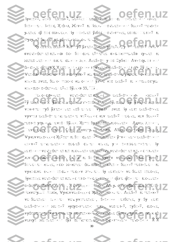 Бухорий,   Соиб   Табрезий,   Сайидо   Насафий   ва   бошқа   шоирларнинг   изидан
боришган.   Бироқ,   Ҳофиз,   Жомий   ва   Бедил   шеърларининг   бадиий   таъсири
уларда   кўпроқ   сезилади.   Бу   шоирлар   ўзбек   шеъриятида,   асосан   Навоий   ва
Фузулий бадиий услубида ижод қилганлар. 
Бу даврда адабий ҳаёт туб ўзгаришларга учрайди, унинг асосий омили
«маърифатпарварлик »   ёки   бошқача   айтганда   « ислоҳотталаб »   кучлар   ва
жараёнларнинг   юзага   келиши   эди.   Адабиётшунос   Субҳон   Амирқуловнинг
фикрига кўра,   « Х I Х асрнинг иккинчи ярмидаги адабиётнинг янги йўналиши,
Марказий   Осиёнинг   бошқа   туркий   халқлари   адабиётига   ўхшаган   типологик
ҳодиса   эмас,   балки   тожик   халқининг   ўзига   хос   адабий   ва   интеллектуал
ҳодисаси сифатида пайдо бўлди » [55, 109].
Тадқиқотчилар   маърифатпарварлик   адабиётининг   ижодий
йўналишидаги   ўзгаришларни   эътироф   этган   бўлсада,   бу   ўзгаришларни
моҳиятан   туб   ўзгаришлар   деб   англаш   мумкин   эмас.   Бу   давр   адабиётида
мумтоз   адабиёт   анъаналарига   мойиллик   ҳам   адабий   шаклда,   ҳам   бадиий
тасвир   усулида   намоён   бўлди.   Ҳатто   бу   жараён   вакиллари   –   Аҳмад   Дониш,
Шамсиддин   Шоҳин,   Қори   Раҳматулло   Возеҳ,   Абдулқодирхўжа   Савдо,
Муҳаммадсиддиқ Ҳайрат ва бошқаларнинг асарлари ўтмишдаги адабиётнинг
доимий   анъаналарини   сақлаб   қолган   ҳолда,   уни   ривожлантирган.   Бу
даврнинг маърифатпарвар вакиллари асарларида маърифатпарварлик ғоялари
замон,   жамият,   сиёсат,   ахлоқ   ва   бошқа   муҳим   масалалар   билан   узвий
боғланган   ҳолда,   икки   жиҳатдан   фалсафий   ғояларни   бадиий   тасвирлаш   ва
муҳокама   қилиш   орқали   тақдим   этилган.   Бу   даврдаги   манбалар   орасида,
Бухорода маърифатпарварлик ғояси тикланишнинг кўзга кўринган вакиллари
сифатида Аҳмад Дониш, Шамсиддин Шоҳин, Абдулқодирхўжа Савдо, Қори
Раҳматулло   Возеҳ,   Муҳаммадсиддиқ   Ҳайрат   танилган.   Адабий   ва   тарихий
манбалардан   олинган   маълумотлардан,   биринчи   навбатда,   ушбу   давр
адабиётининг   жанрий   хусусиятлари:   ғазал,   маснавий,   рубоий,   қасида,
муфрадот,   тарих   қитъалари   ва   тарихий   қитъаларда   (ўлим,   туғилиш   ва   ҳ.к.)
мазкур   жанрларнинг   сўз   санъаткорлари   шеъриятидаги   таъсирини   Х I Х
30 