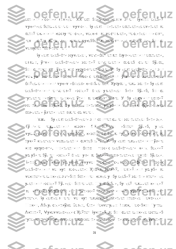 асрнинг   иккинчи   ярмидан   ХХ   аср   бошигача   давом   этган   Бухоро   адабий
муҳитида баралла англаш мумкин. Бу давр шоирлари асарларида амирлар ва
сарой   а ҳ лининг   ҳажву   танқиди,   мадҳия   ва   мақтовлари,   тақдирдан   шикоят,
ғам   -   қайғу   ва   ташвиш   ҳамда   муҳаббат   ва   жамиятнинг   ҳаётига   оид   бошқа
мавзулар тасвирланган.
Бу давр адабиёти жумладан, маърифатпарвар ёзувчиларнинг  асарлари,
аввало,   ўтмиш   адабиётидаги   жанрий   анъаналарни   сақлаб   қолган   бўлса,
бошқа   томондан   ўзига   хос   хусусиятларга   эга.   Ушбу   давр   адабиётининг   энг
маълум   жанрлари   форс   -   тожик   адабиётининг   ўтмиш   анъаналаридан
фойдаланишнинг муҳим ифодаси ҳисобланади. Хусусан, ғазал жанри бу давр
адабиётининг   анъанавий   ижодий   ёндашувларидан   бири   бўлиб,   бошқа
турларга   нисбатан   алоҳида   ўрин   ва   аҳамиятга   эга.   Ушбу   даврнинг   асосий
жанри   ғазал   бўлиб,   бу   давр   шоирлари   услубининг   ташқи   кўринишида
сезиларли ўзгаришлар юзага келмаган.
Ғазал  – бу давр адабиётидаги энг кенг тарқалган жанрлардан бири эди.
Кўпгина   ғазалларнинг   ҳажми   6-8   байтдан   иборат   бўлиб,   унда
муаллифларнинг   ишқ,   муҳаббат,   ҳижрон   азоби   ва   турли   хил   ижтимоий   ва
руҳий ҳолатдаги масалаларни қамраб олган. Ушбу давр ғазалларининг ўзига
хос   хусусияти,   шоирларнинг   форс   -   тожик   адабиётидаги   ҳинд   бадиий
услубига   бўлган   ижодий   ёндашуви   ва   бадиий   тасвирларида   намоён   бўлади.
Бироқ,   улар   ҳинд   услубига   умуман   тақлид   қилмасдан,   форс   -   тожик
адабиётининг   машҳур   вакиллари:   Ҳофиз,   Жомий,   Навоийнинг   услуби   ва
маҳоратига алоҳида эътибор беришган ҳамда ушбу адабий жанрни яратишда
уларнинг   ижодий   йўлидан   борганлар.   Шу   сабабли,   бундай   ғазаллар   ҳиндий
ва   ироқий   услубларининг   тадрижий   ривожланишида   муайян   имконият
яратди.   Бу   даврда   яшаган   машҳур   ғазалнавис   шоирлар   орасида   Шамсиддин
Ш о ҳин,   Абдулқодирхўжа   Савдо,   Қори   Раҳматулло   Возеҳ,   Нақибхон   Туғрал
Аҳрорий,   Муҳаммадсиддиқ   Ҳайрат   Бухорий   ва   бошқалар   алоҳида   ажралиб
турадилар.   Ушбу   даврда   ғазал   жанри   тадрижий   ривожланиш   ва   ўзгариш
31 