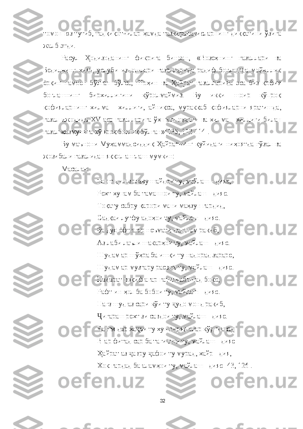 томон юз тутиб, тадқиқотчилар ҳамда тазкиранависларнинг диққатини ўзига
жалб этди.
Расул   Ҳодизоданинг   фикрига   биноан,   « Возеҳнинг   ғазаллари   ва
Бедилнинг   ҳинд   услуби   издошлари   ғазалларида   радиф   боғлашда   мойиллик
ёрқин   намоён   бўлган   бўлса,   Шоҳин   ва   Ҳайрат   ғазалларида   эса   биз   қофия
боғлашнинг   бирхиллигини   кўролмаймиз.   Бу   икки   шоир   кўпроқ
қофияларнинг   хилма   -   хиллиги,   айниқса,   мураккаб   қофияларни   яратишда,
ғазал ижодида XV   аср ғазалларига  ўхшаш оҳанги   ва хилма - хиллиги билан
ғазал мазмунига кўпроқ боғлиқ бўлган » [135, 113-114].
Бу маънони Муҳаммадсиддиқ Ҳайратнинг қуйидаги  ниҳоятда гўзал ва
жозибали ғазалидан яққол англаш мумкин:
Масалан:
Гашт дил волаву шайдои ту, майлаш   -   дияе,
Рехт хунам ба таманнои ту, майлаш   -   дияе.
Тоқату сабру қарори мани маҳзун гардид,
Садқаи лутфу адоҳои ту, майлаш   -   дияе.
Ба дуо ёфт агар неъмати дашном рақиб,
Аз лаби лаъли шакарҳои ту, майлаш   -   дияе.
Шудам ар шўҳра ба ишқи ту надорад зараре,
Шудам ар музтару расвои ту, майлаш   -   дияе.
Падарат воқиф агар гашт набошад боке,
Рафт ин ҳол ба бобои ту, майлаш   -   дияе.
Нағз шуд аз сари кўи ту  удо монд рақиб,ҷ
Ҷ игараш рехт зи савдои ту, майлаш   -   дияе.
Чашм дар ҳа ри ту хун гиряд агар кўр шавад	
ҷ
В-ар фитад сар ба таги пои ту, майлаш   -   дияе
Ҳайрат аз  авру  афои ту мурад, хайр - дия,	
ҷ ҷ
Хок гардад ба аламҳои ту, майлаш   -   дия е [43, 126[ .
32 