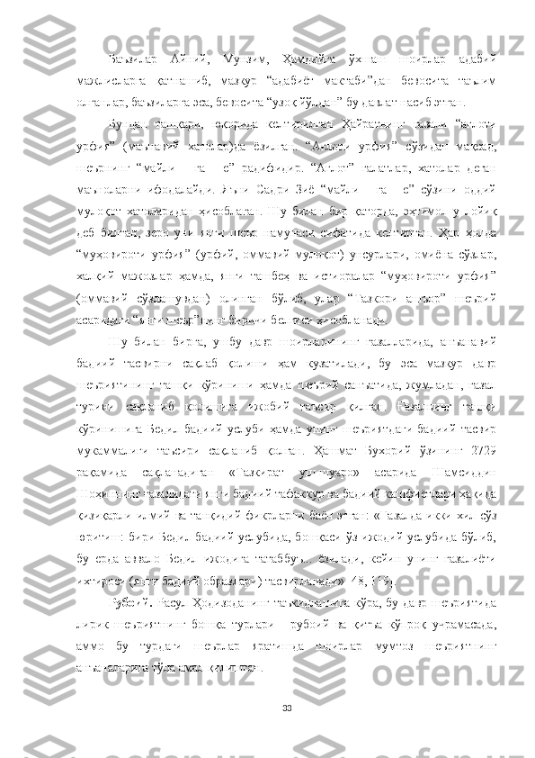 Баъзилар   Айний,   Мунзим,   Ҳамдийга   ўхшаш   шоирлар   адабий
мажлисларга   қатнашиб,   мазкур   “адабиёт   мактаби”дан   бевосита   таълим
олганлар, баъзиларга эса, бевосита “узоқ йўлдан” бу давлат насиб этган.  
Бундан   ташқари,   юқорида   келтирилган   Ҳайратнинг   ғазали   “ағлоти
урфия”   (маъ навий   хатолар)да   ёзилган.   “Ағлоти   урфия”   сўзидан   мақсад,
шеърнинг   “майли   -   га   -   е”   радифидир.   “Ағлот”   ғалатлар,   хатолар   деган
маъноларни   ифодалайди.   Яъни   Садри   Зиё   “майли   -   га   -   е”   сўзини   оддий
мулоқот   хатоларидан   ҳисоблаган.   Шу   билан   бир   қаторда,   эҳтимол   у   лойиқ
деб   билган,   зеро   уни   янги   шеър   намунаси   сифатида   келтирган.   Ҳар   ҳолда
“муҳовироти   урфия”   (урфий,   оммавий   мулоқот)   унсурлари,   омиёна   сўзлар,
халқий   мажозлар   ҳамда,   янги   ташбеҳ   ва   истиоралар   “муҳовироти   урфия”
(оммавий   сўзлашувдан)   олинган   бўлиб,   улар   “Тазкори   ашъор”   шеърий
асаридаги “янги шеър”нинг биричи белгиси ҳисобланади.     
Шу   билан   бирга,   ушбу   давр   шоирларининг   ғазалларида,   анъанавий
бадиий   тасвирни   сақлаб   қолиши   ҳам   кузатилади,   бу   эса   мазкур   давр
шеъриятининг   ташқи   кўриниши   ҳамда   шеърий   санъатида,   жумладан,   ғазал
турини   сақланиб   қолишига   ижобий   таъсир   қилган.   Ғазалнинг   ташқи
кўринишига   Бедил   бадиий   услуби   ҳамда   унинг   шеъриятдаги   бадиий   тасвир
мукаммалиги   таъсири   сақланиб   қолган.   Ҳашмат   Бухорий   ўзининг   2729
рақамида   са қ ланадиган   « Тазкират   уш-шуаро »   асарида   Шамсиддин
Шоҳиннинг ғазалидаги янги бадиий тафаккур ва бадиий кашфиётлари ҳақида
қизиқарли илмий ва танқидий фикрларни баён этган:   « Ға залда икки хил сўз
юритиш: бири Бедил бадиий услубида, бошқаси ўз ижодий услубида бўлиб,
бу   ерда   аввало   Бедил   ижодига   татаббуъ...   ёзилади,   кейин   унинг   ғазалиёти
ихтироси (янги бадиий образлари) тасвирланади»  [48, 119].
Рубоий .   Расул Ҳодизоданинг   таъкидлашига   кўра, бу  давр  шеъриятида
лирик   шеъриятнинг   бошқа   турлари   -   рубоий   ва   қитъа   кўпроқ   учрамасада,
аммо   бу   турдаги   шеърлар   яратишда   шоирлар   мумтоз   шеъриятнинг
анъаналарига тўла амал қилишган. 
33 