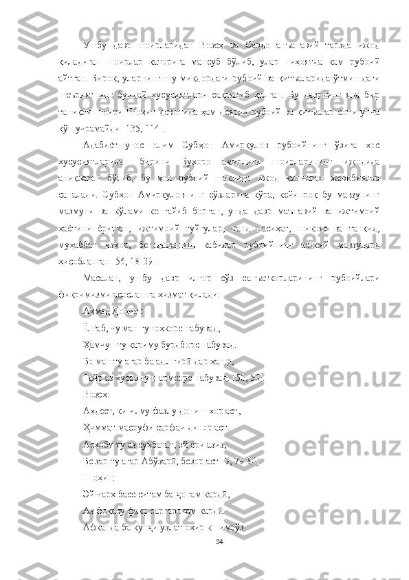 Ушбу   давр   шоирларидан   Возеҳ   ва   Савдо   анъанавий   тарзда   ижод
қиладиган   шоирлар   қаторига   мансуб   бўлиб,   улар   ниҳоятда   кам   рубоий
айтган.   Бироқ,   уларнинг   шу   миқдордаги   рубоий   ва   қитъаларида   ўтмишдаги
шеъриятнинг   бундай   хусусиятлари   сақланиб   қолган.   Бу   даврнинг   яна   бир
таниқли   шоири   Шоҳин   девонида   ҳам   деярли   рубоий   ва   қитъалар   сони   унча
кўп учрамайди  [135, 114]. 
Адабиётшунос   олим   Субҳон   Амирқулов   рубоийнинг   ўзига   хос
хусусиятларидан   бирини   Бухоро   амирлиги   шоирларининг   ижодида
аниқлаган   бўлиб,   бу   ҳол   рубоий   шаклида   ижод   қилинган   жавобиялар
саналади.   Субҳон   Амирқуловнинг   сўзларига   кўра,   кейинроқ   бу   мавзунинг
мазмуни   ва   кўлами   кенгайиб   борган,   у н да   давр   маънавий   ва   ижтимоий
ҳаётини   ёритиш,   ижтимоий   туйғулар,   панд   насиҳат,   шикоят   ва   танқид,
муҳаббат   изҳор,   бегоналашиш   кабилар   рубоийнинг   асосий   мавзулари
ҳисобланган  [56, 18-29].
Масалан,   ушбу   давр   илғор   сўз   санъаткорларининг   рубоийлари
фикримизми асослашга хизмат қилади:
Аҳмад Дониш :
Ё Раб, чу ман гуноҳкоре набувад,
Ҳамчун ту кариму бурдборе набувад.
Бо ман ту агар ба адл гир  дар ҳашр,ӣ
Ғайр аз хусрону шармсоре набувад.   [50 , 50 ] .
Возеҳ:
Аҳдест, ки илму фазлу дониш хор аст,
Ҳиммат масруфи сарфаи динор аст.
Асҳоби ту аз суҳбатат, эй ëри азиз,
Бе зар ту агар Абўзар , безор аст 	
ӣ [ 9, 79-80 ] .
Шоҳин :
Эй чарх басе ситам ба  онам кард ,
ҷ ӣ
Аз фоқаву фақр саргаронам кард .	
ӣ
Афканда ба кун ҷ и узлат охир к   -   имрўз
34 