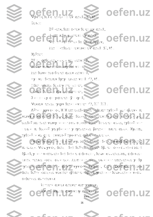 М ӯ ҳто ҷ  ба як парчаи нонам кард .ӣ  [ 50 , 86].
Савдо:
Эй чарх, басо ситам ба  ҷ онам кард ,	
ӣ
Бисёр забуну нотавонам кард .	
ӣ
Ман ошиқи ринди бенамозе будам,
Дар Ширбадан намозхонам кард	
ӣ  [50, 86].
Ҳайрат: 
Эй он ки ба дарди дили ман дармон ,	
ӣ
Васлат ҳамаро расидаву дар мо не,
Дар базми рақиб агар қадам дармон ,
ӣ
Чун ман биравам бурун аз дар мон  [43, 86].
ӣ
Офат нарасад ба дегу оташдонат,
Таҳсин ба нони кўҳнаи тафтонат,
З-ин ош ду қошуқе агар нўш кун ,	
ӣ
Маҳкам гардад гу ум барин имонат [4	
ҷ 3,  201 -202 ].
Айтиш мумкинки, Х I Х аср адабиётида  нафақат рубоийнинг кўлами ва
мазмуни   кенгайиб   борди,   балки   бадиий   ижод   тамойиллари   ва   турли   хил
адабий жанрлар  мазмуни нинг эволюци яси билан боғлаган ҳолда,  рубоийнинг
шакли   ва   бадиий   услуби нинг   унсурларида   ўзгариш   юзага   келди.   Хулоса,
рубоийни халқона - оммавий руҳиятда куйлаш тикланди. 
Фард .  Бу даврнинг энг маъмул жанрларидан бири, бу муфрадот (фард)
саналади.   Маълумки,   фард   -   бир   байтдан   иборат   бўлган   кичик   лирик   жанр
бўлиб, унинг мисралари бир бирига қофиядош, баъзи ҳолларда эса, қофиядан
озорд   тарзда   ижод   қилинади.   Даврнинг   ижод   аҳлининг   асарларида   ушбу
турдаги   адабий   жанрни   кўриш   мумкин.   Хусусан,   Қори   Раҳматулло   Возеҳ
фард байти   ижодида маҳорат кўрсатган бўлиб, уларнинг баъзиларини мисол
сифатида келтирамиз:
Бо тоати кам аз карамат ҳаст умедам,
Бахшой  Х удоë :  ками мову карами ту !
***
35 