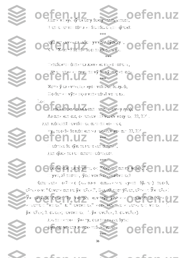 Дасти мо худ кўтаҳ асту бахту толеъ норасо, 
В-арна натвон ëфт з-ин болобаландон кўтаҳ .ӣ
***
Чун хат дамид аз лабаш уммеди бўса кун,
К-ин Хизр то ба оби бақо роҳбар шавад.
***
Тирабахтон фориғ аз захми ҳаводис нестанд,
Шона шарҳи ин суханро мў ба мў тақрир кард.
***
Хатти ў аз имтидоди ҳусн меболад ба зулф,
Оқибат ин мўри о из мори афъ  мешавад. 	
ҷ ӣ
Ёки:
Возеҳ аз бахти сияҳ яксар парешонам чу зулф,
Аз сари ҳар кас, ки гардам поймолам мекунад [ 22 , 204].
     Дар вафодор  намебошад сагонро ҳеч шак,	
ӣ
Чун рақиби бевафо ҳаргиз надидам ҳеч саг [22, 204].
***
Н-афтода ба кўза равғане дар саратон,
Дар кўзаи равған саратон афтодаст.
***
Рақиби кажназар гуфто, ки:- “Қаддаш сарвро монад!”,
Шумо, эй ростон, гўед: мемонад, намемонад?
Қарашлари   қийшиқ   (иллюзия   касаллигига   дучор   бўлган)   рақиб,
айтдиким: “Қомати сарвга ўхшайди!”, Сиз, эй ростг йлар, айтинг: Ўхшайди!	
ӯ
Ўхшамайди!   (шоир   бу   мисрада   ҳам   сўз   ўйинини   -   тажнис   санъатини
ишлатган:   “монад”   ва   “намемонад”   икки   маънода   ишлатилган:   монад   -   1.
ўхшайди; 2. қолади; намемонад - 1. ўхшамайди, 2. қолмайди).
Дилро нигоҳи шўхи ту, к-аз роҳи дида бурд:
Дуздест хонаро зи раҳи тобдон занад.
***
36 