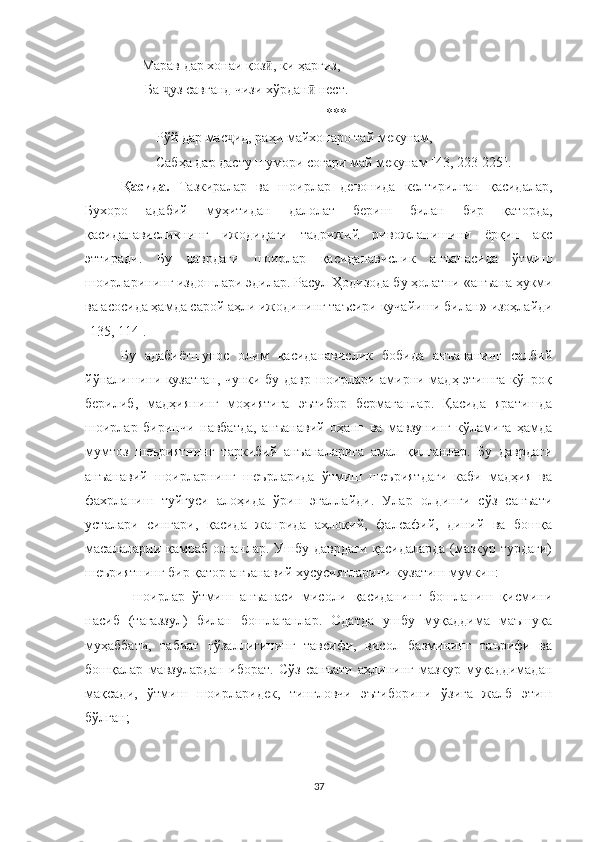       Марав дар хонаи қоз , ки ҳаргиз,ӣ
       Ба  уз савганд чизи хўрдан  нест.	
ҷ ӣ
***
Рўй дар мас ид, раҳи майхонаро тай мекунам,	
ҷ
Сабҳа дар дасту шумори соғари май мекунам [4 3, 223-225 ].
Қасида.   Тазкиралар   ва   шоирлар   девонида   келтирилган   қасидалар,
Бухоро   адабий   муҳитидан   далолат   бериш   билан   бир   қаторда,
қасиданависликнинг   ижодидаги   тадрижий   ривожланишини   ёрқин   акс
эттиради.   Бу   даврдаги   шоирлар   қасиданавислик   анъанасида   ўтмиш
шоирларининг издошлари эдилар. Расул Ҳодизода бу ҳолатни  « анъана ҳукми
ва асосида ҳамда сарой аҳли ижодининг таъсири кучайиши билан »  изоҳлайди
[ 1 35, 114]. 
Бу   адабиётшунос   олим   қасиданавислик   бобида   анъананинг   салбий
йўналишини кузатган, чунки бу давр шоирлари амирни мадҳ этишга кўпроқ
берилиб,   мадҳиянинг   моҳиятига   эътибор   бермаганлар.   Қасида   яратишда
шоирлар   биринчи   навбатда,   анъанавий   оҳанг   ва   мавзунинг   кўламига   ҳамда
мумтоз   шеъриятнинг   таркибий   анъаналарига   амал   қилганлар.   Бу   даврдаги
анъанавий   шоирларнинг   шеърларида   ўтмиш   шеъриятдаги   каби   мадҳия   ва
фахрланиш   туйғуси   алоҳида   ўрин   эгаллайди.   Улар   олдинги   сўз   санъати
усталари   сингари,   қасида   жанрида   ахлоқий,   фалсафий,   диний   ва   бошқа
масалаларни қамраб олганлар. Ушбу даврдаги  қасидаларда (мазкур турдаги)
шеъриятнинг бир қатор анъанавий хусусиятларини кузатиш мумкин:
-   шоирлар   ўтмиш   анъанаси   мисоли   қасиданинг   бошланиш   қисмини
насиб   (тағаззул)   билан   бошлаганлар.   Одатда   ушбу   муқаддима   маъшуқа
муҳаббати,   табиат   гўзаллигининг   тавсифи,   висол   базмининг   таърифи   ва
бошқалар   мавзулардан   иборат.   Сўз   санъати   аҳлининг   мазкур   муқаддимадан
мақсади,   ўтмиш   шоирларидек,   тингловчи   эътиборини   ўзига   жалб   этиш
бўлган;
37 